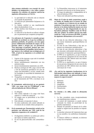 años estamos asistiendo a un resurgir de casos                          3.   La Pentamidina intravenosa es el tratamiento
       debidos a la inmigración y a los viajes a países                             alternativo de elección en las formas graves.
       tropicales. En relación a la malaria, cuál de las                       4.   El riesgo de padecerla es independiente de la
       siguientes afirmaciones es FALSA:                                            cifra de linfocitos CD4+.
                                                                               5.   Nunca está indicada la profilaxis primaria.
       1.   La gravedad de la infección está en relación
            con el grado de parasitemia.                                132.   Mujer de 33 años de edad, ecuatoriana, acude a
       2.   La infección por plasmodium faciparum es la                        su médico de familia para la lectura de Man-
            más grave.                                                         toux, realizado en el contexto de un estudio de
       3.   La malaria cerebral es una manifestación                           contactos. Una prima suya que vive en su casa y
            típica de plasmodium vivax.                                        duerme en la misma habitación (junto con otras
       4.   El dato analítico más frecuente es una anemia                      7 personas), ha sido diagnosticada de una tu-
            normocítica.                                                       berculosis pulmonar bacilífera (más de 50 ba-
       5.   La infección se ha descrito en adictos a drogas                    cilos por campo). Su médico aprecia una indu-
            por vía parenteral que comparten jeringuillas.                     ración de 7 mm en la lectura del PPD. ¿Cuál de
                                                                               las siguientes afirmaciones es la correcta?:
129.   Un enfermero de Urgencias le consulta porque
       ha tenido un accidente en el que ha recibido un                         1.   Se trata de una infección tuberculosa y hay
       pinchazo profundo, sin guantes, con una aguja                                que iniciar tratamiento quimioprofiláctico de
       gruesa visiblemente manchada de sangre, de un                                inmediato.
       paciente adicto a drogas por vía parenteral.                            2.   Se trata de una Tuberculosis y hay que co-
       Tras interrogar al paciente, declara que com-                                menzar con tratamiento antituberculoso.
       parte habitualmente jeringuillas intravenosas y                         3.   Se trata de una infección tuberculosa y hay
       que nunca se ha realizado una serología para el                              que descartar enfermedad tuberculosa, previo
       VIH. ¿Cuál de las siguientes es la actitud más                               a comenzar el tratamiento quimioprofiláctico.
       correcta?:                                                              4.   El PPD no es significativo, ya que al tratarse
                                                                                    de una persona inmigrante de una zona de alta
       1.   Esperar al día siguiente a que esté el resultado                        prevalencia de TBC debería tener una indura-
            de la serología de VIH.                                                 ción mayor de 10 mm.
       2.   Iniciar inmediatamente tratamiento con tres                        5.   El PPD no es significativo, ya que al tratarse
            antiretrovirales.                                                       de una persona inmigrante de una zona de alta
       3.   Iniciar inmediatamente tratamiento con AZT.                             prevalencia de TBC debería tener una indura-
       4.   Realizar serología de VIH, carga viral de VIH                           ción mayor de 15 mm.
            y test de resistencias genotípicas (en caso de
            carga viral detectable) y revisar, cuando estén             133.   ¿En cuál de las siguientes localizaciones de la
            los resultados, la necesidad de tratamiento an-                    enfermedad tuberculosa está indicado el trata-
            tiretroviral.                                                      miento coadyuvante con glucocorticoides para
       5.   Tranquilizar al enfermero debido al bajo ries-                     mejorar la supervivencia?:
            go de transmisión del VIH y reevaluar en un
            mes.                                                               1.   Pulmonar.
                                                                               2.   Meníngea.
130.   El tratamiento antirretroviral en un paciente                           3.   Ganglionar.
       VIH+ con carga viral de 575.000/mm3 y una                               4.   Genitourinaria.
       cifra de linfocitos de CD4 de 450/mm3:                                  5.   Ostearticular.

       1.   Es obligado.                                                134.   En relación a la sífilis, señale la afirmación
       2.   Sólo estaría indicado si la carga viral fuera                      correcta:
            superior a 1 millón de copias/ml.
       3.   En ningún caso se prescribiría si los CD4+                         1.   La lúes secundaria cursa excepcionalmente
            son > 200/ml.                                                           con manifestaciones cutáneas.
       4.   Está indicado si el paciente lo desea.                             2.   El control del tratamiento se puede realizar
       5.   En estas condiciones sólo estaría indicado en                           valorando los títulos de positividad de las
            el contexto de un estudio clínico prospectivo.                          pruebas treponémicas.
                                                                               3.   Durante los períodos de latencia de la enfer-
131.   En la neumonía por Pneumocistis carinii en los                               medad se negativizan las pruebas no treponé-
       pacientes con infección por VIH ¿cuál de las                                 micas.
       siguientes respuestas es la verdadera?:                                 4.   La peculiar estructura del treponema hace que
                                                                                    no sea sensible a los antibióticos betalactámi-
       1.   El diagnóstico definitivo se realiza por cultivo                        cos.
            del esputo en medios específicos.                                  5.   El chancro sifilítico es indurado, no doloroso
       2.   El uso de glucocorticoides está contraindica-                           y muy rico en bacterias.
            do.

                                                               - 19 -
 