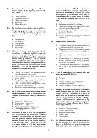 135.   La radioterapia es un componente del trata-                             cuado con oxígeno, vasodilatadores, diuréticos y
       miento curativo de los siguientes tumores, EX-                          fármacos inotrópicos positivos parenterales, el
       CEPTO en:                                                               paciente se encuentra en situación de fracaso
                                                                               multiorgánico, y presenta una disnea muy in-
       1.   Cáncer de mama.                                                    tensa secundaria a un edema agudo de pulmón.
       2.   Linfoma de Hodgkin.                                                ¿Cuál sería la conducta más adecuada a se-
       3.   Cáncer de próstata.                                                guir?:
       4.   Melanoma.
       5.   Cáncer de cervix.                                                  1.   Balón de contrapulsación – aórtico.
                                                                               2.   Cateterismo cardíaco con angiografía corona-
136.   La combinación de quimioterapia y radiotera-                                 ria y ventriculografía izquierda.
       pia en un cáncer de pulmón no microcítico                               3.   Catéter de Swan – Ganz para valorar mejor el
       estadio III B ha mejorado la supervivencia                                   tratamiento diurético.
       media, comparada con radioterapia exclusiva                             4.   Morfina intravenosa.
       de:                                                                     5.   Envio a su domicilio, en su pueblo, para que
                                                                                    fallezca allí.
       1.   10 a 14 meses.
       2.   6 a 28 meses.                                               140.   Las queratosis actínicas son:
       3.   20 a 24 meses.
       4.   15 a 60 meses.                                                     1.   Lesiones anodinas que se desarrollan por el
       5.   3 a 6 meses.                                                            envejecimiento de los queratinocitos.
                                                                               2.   Displasias epidérmicas incipientes que pueden
137.   Mujer de 47 años de edad que acude sola a la                                 evolucionar a un carcinoma espinocelular in-
       consulta de su médico de familia. Se encuentra                               vasor.
       muy nerviosa, agitada y llorando. Presenta                              3.   Equivalentes a las pecas o a los léntigos sola-
       hematoma periorbitario derecho y equimosis en                                res.
       brazos, tronco y abdomen. Tras una escucha                              4.   Más frecuentes en la espalda de los hombres
       activa, recogimiento emocional y una explora-                                de edad avanzada que han trabajado al aire li-
       ción minuciosa, el médico averigua que se trata                              bre durante muchos años.
       de un caso de maltrato por parte de su marido                           5.   Lesiones que se parecen mucho a melanomas,
       alcohólico. ¿Cuál de las siguientes medidas                                  por lo que es preciso hacer diagnóstico dife-
       deberá realizar inexorablemente?:                                            rencial.

       1.   Obligar a la paciente a que ponga una denun-                141.   ¿Cuál de los siguientes procesos determina una
            cia en la comisaría más cercana.                                   alopecia cicatrizal definitiva?:
       2.   Hacer que la próxima visita la haga conjunta
            con su marido.                                                     1.   Psoriasis.
       3.   Tranquilizar a la paciente y decirle que lo más                    2.   Liquen.
            seguro es que no se vuelva a repetir.                              3.   Eritema exudativo multiforme minor.
       4.   Citar a su marido para el día siguiente y averi-                   4.   Pseudotiña amiantácea.
            guar el motivo del maltrato.                                       5.   Eczema seborréico de cuero cabelludo.
       5.   Tramitar el parte de lesiones por vía judicial.
                                                                        142.   Enferma de 70 años que consulta refiriendo la
138.   En un paciente con dolor oncológico de intensi-                         aparición desde hace dos años de lesiones ma-
       dad leve-moderada, ¿cuál de las siguientes aso-                         culosas violáceas y asintomáticas en dorso de
       ciaciones de fármacos le parece la más adecua-                          antebrazos que desaparecen espontáneamente
       da?:                                                                    en dos o tres semanas, de forma irregular y
                                                                               tamaño variable entre uno y cinco cm. de diá-
       1.   Ibuprofeno + Diclofenaco.                                          metro. Las lesiones continúan apareciendo
       2.   Bupremorfina + Celecoxib.                                          desde entonces sin periodicidad fija. El diagnós-
       3.   Paracetamol + Codeina.                                             tico más probable es:
       4.   Acido acetil salicílico + naproxeno.
       5.   Dextrorpropoxifero + Cafeína.                                      1.   Vasculitis leucocitoclástica.
                                                                               2.   Eczema xerodérmico.
139.   Anciano de 95 años de edad con pluripatología                           3.   Angiosarcoma de Kaposi.
       senil diagnosticado de insuficiencia cardiaca                           4.   Púrpura senil.
       congestiva en fase terminal por lo que ha preci-                        5.   Liquen plano.
       sado de múltiples ingresos hospitalarios, ha-
       biéndose demostrado en uno de ellos, mediante                    143.   Un niño de 6 años acude a consulta por un cua-
       ecocardiografía, una Fracción de Eyección                               dro de febrícula de 3 días de evolución, con
       ventricular inferior al 20%. Tras una semana                            dolor a la deglución. Los datos más relevantes
       de ingreso hospitalario con tratamiento ade-                            de la exploración física son lesiones erosivas en

                                                               - 20 -
 