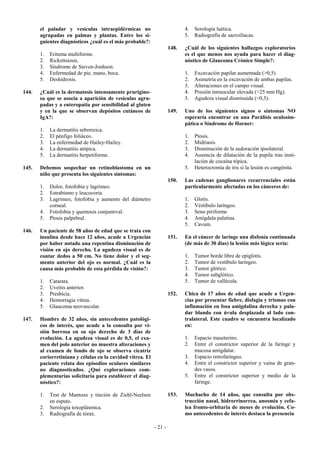 el paladar y vesículas intraepidérmicas no                           4.   Serología luética.
       agrupadas en palmas y plantas. Entre los si-                         5.   Radiografía de sacroilíacas.
       guientes diagnósticos ¿cuál es el más probable?:
                                                                     148.   ¿Cuál de los siguientes hallazgos exploratorios
       1.   Eritema multiforme.                                             es el que menos nos ayuda para hacer el diag-
       2.   Rickettsiosis.                                                  nóstico de Glaucoma Crónico Simple?:
       3.   Síndrome de Steven-Jonhson.
       4.   Enfermedad de pie, mano, boca.                                  1.   Excavación papilar aumentada (>0,5)
       5.   Deshidrosis.                                                    2.   Asimetría en la excavación de ambas papilas.
                                                                            3.   Alteraciones en el campo visual.
144.   ¿Cuál es la dermatosis intensamente prurigino-                       4.   Presión intraocular elevada (>25 mm Hg).
       sa que se asocia a aparición de vesículas agru-                      5.   Agudeza visual disminuida (<0,5).
       padas y a enteropatía por sensibilidad al gluten
       y en la que se observan depósitos cutáneos de                 149.   Uno de los siguientes signos o síntomas NO
       IgA?:                                                                esperaría encontrar en una Parálisis oculosim-
                                                                            pática o Síndrome de Horner:
       1.   La dermatitis seborreica.
       2.   El pénfigo foliáceo.                                            1.   Ptosis.
       3.   La enfermedad de Hailey-Hailey.                                 2.   Midriasis.
       4.   La dermatitis atópica.                                          3.   Disminución de la sudoración ipsolateral.
       5.   La dermatitis herpetiforme.                                     4.   Ausencia de dilatación de la pupila tras insti-
                                                                                 lación de cocaína tópica.
145.   Debemos sospechar un retinoblastoma en un                            5.   Heterocromía de iris si la lesión es congénita.
       niño que presenta los siguientes síntomas:
                                                                     150.   Las cadenas ganglionares recurrenciales están
       1.   Dolor, fotofobia y lagrimeo.                                    particularmente afectadas en los cánceres de:
       2.   Estrabismo y leucocoria.
       3.   Lagrimeo, fotofobia y aumento del diámetro                      1.   Glotis.
            corneal.                                                        2.   Véstibulo laríngeo.
       4.   Fotofobia y quemosis conjuntival.                               3.   Seno piriforme
       5.   Ptosis palpebral.                                               4.   Amígdala palatina.
                                                                            5.   Cavum.
146.   Un paciente de 58 años de edad que se trata con
       insulina desde hace 12 años, acude a Urgencias                151.   En el cáncer de laringe una disfonía continuada
       por haber notado una repentina disminución de                        (de más de 30 días) la lesión más lógica sería:
       visión en ojo derecho. La agudeza visual es de
       contar dedos a 50 cm. No tiene dolor y el seg-                       1.   Tumor borde libre de epiglotis.
       mento anterior del ojo es normal. ¿Cuál es la                        2.   Tumor de vestíbulo laríngeo.
       causa más probable de esta pérdida de visión?:                       3.   Tumor glótico.
                                                                            4.   Tumor subglótico.
       1.   Catarata.                                                       5.   Tumor de vallécula.
       2.   Uveítis anterior.
       3.   Presbicia.                                               152.   Chica de 17 años de edad que acude a Urgen-
       4.   Hemorragia vítrea.                                              cias por presentar fiebre, disfagia y trismus con
       5.   Glaucoma neovascular.                                           inflamación en fosa amigdalina derecha y pala-
                                                                            dar blando con úvula desplazada al lado con-
147.   Hombre de 32 años, sin antecedentes patológi-                        tralateral. Este cuadro se encuentra localizado
       cos de interés, que acude a la consulta por vi-                      en:
       sión borrosa en su ojo derecho de 3 días de
       evolución. La agudeza visual es de 0,5, el exa-                      1.   Espacio maseterino.
       men del polo anterior no muestra alteraciones y                      2.   Entre el constrictor superior de la faringe y
       al examen de fondo de ojo se observa cicatriz                             mucosa amigdalar.
       coriorretiniana y células en la cavidad vítrea. El                   3.   Espacio retrofaríngeo.
       paciente relata dos episodios oculares similares                     4.   Entre el constrictor superior y vaina de gran-
       no diagnosticados. ¿Qué exploraciones com-                                des vasos.
       plementarias solicitaría para establecer el diag-                    5.   Entre el constrictor superior y medio de la
       nóstico?:                                                                 faringe.

       1.   Test de Mantoux y tinción de Ziehl-Neelsen               153.   Muchacho de 14 años, que consulta por obs-
            en esputo.                                                      trucción nasal, hidrorrinorrea, anosmia y cefa-
       2.   Serología toxoplásmica.                                         lea fronto-orbitaria de meses de evolución. Co-
       3.   Radiografía de tórax.                                           mo antecedentes de interés destaca la presencia

                                                            - 21 -
 