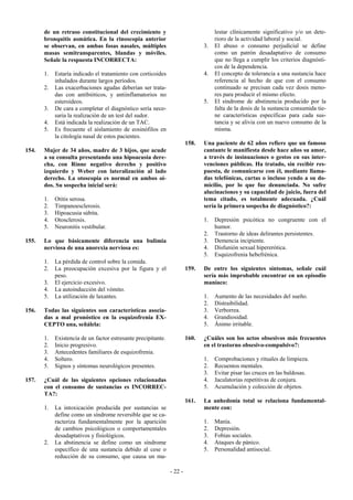 de un retraso constitucional del crecimiento y                               lestar clínicamente significativo y/o un dete-
       bronquitis asmática. En la rinoscopia anterior                               rioro de la actividad laboral y social.
       se observan, en ambas fosas nasales, múltiples                          3.   El abuso o consumo perjudicial se define
       masas semitransparentes, blandas y móviles.                                  como un patrón desadaptativo de consumo
       Señale la respuesta INCORRECTA:                                              que no llega a cumplir los criterios diagnósti-
                                                                                    cos de la dependencia.
       1.   Estaría indicado el tratamiento con corticoides                    4.   El concepto de tolerancia a una sustancia hace
            inhalados durante largos períodos.                                      referencia al hecho de que con el consumo
       2.   Las exacerbaciones agudas deberían ser trata-                           continuado se precisan cada vez dosis meno-
            das con antibióticos, y antiinflamatorios no                            res para producir el mismo efecto.
            esteroideos.                                                       5.   El síndrome de abstinencia producido por la
       3.   De cara a completar el diagnóstico sería nece-                          falta de la dosis de la sustancia consumida tie-
            saria la realización de un test del sudor.                              ne características específicas para cada sus-
       4.   Está indicada la realización de un TAC.                                 tancia y se alivia con un nuevo consumo de la
       5.   Es frecuente el aislamiento de eosinófilos en                           misma.
            la citología nasal de estos pacientes.
                                                                        158.   Una paciente de 62 años refiere que un famoso
154.   Mujer de 34 años, madre de 3 hijos, que acude                           cantante le manifiesta desde hace años su amor,
       a su consulta presentando una hipoacusia dere-                          a través de insinuaciones o gestos en sus inter-
       cha, con Rinne negativo derecho y positivo                              venciones públicas. Ha tratado, sin recibir res-
       izquierdo y Weber con lateralización al lado                            puesta, de comunicarse con él, mediante llama-
       derecho. La otoscopia es normal en ambos oí-                            das telefónicas, cartas o incluso yendo a su do-
       dos. Su sospecha inicial será:                                          micilio, por lo que fue denunciada. No sufre
                                                                               alucinaciones y su capacidad de juicio, fuera del
       1.   Otitis serosa.                                                     tema citado, es totalmente adecuada. ¿Cuál
       2.   Timpanoesclerosis.                                                 sería la primera sospecha de diagnóstico?:
       3.   Hipoacusia súbita.
       4.   Otosclerosis.                                                      1.   Depresión psicótica no congruente con el
       5.   Neuronitis vestibular.                                                  humor.
                                                                               2.   Trastorno de ideas delirantes persistentes.
155.   Lo que básicamente diferencia una bulimia                               3.   Demencia incipiente.
       nerviosa de una anorexia nerviosa es:                                   4.   Disfunión sexual hipererótica.
                                                                               5.   Esquizofrenia hebefrénica.
       1.   La pérdida de control sobre la comida.
       2.   La preocupación excesiva por la figura y el                 159.   De entre los siguientes síntomas, señale cuál
            peso.                                                              sería más improbable encontrar en un episodio
       3.   El ejercicio excesivo.                                             maníaco:
       4.   La autoinducción del vómito.
       5.   La utilización de laxantes.                                        1.   Aumento de las necesidades del sueño.
                                                                               2.   Distraibilidad.
156.   Todas las siguientes son características asocia-                        3.   Verborrea.
       das a mal pronóstico en la esquizofrenia EX-                            4.   Grandiosidad.
       CEPTO una, señálela:                                                    5.   Ánimo irritable.

       1.   Existencia de un factor estresante precipitante.            160.   ¿Cuáles son los actos obsesivos más frecuentes
       2.   Inicio progresivo.                                                 en el trastorno obsesivo-compulsivo?:
       3.   Antecedentes familiares de esquizofrenia.
       4.   Soltero.                                                           1.   Comprobaciones y rituales de limpieza.
       5.   Signos y síntomas neurológicos presentes.                          2.   Recuentos mentales.
                                                                               3.   Evitar pisar las cruces en las baldosas.
157.   ¿Cuál de las siguientes opciones relacionadas                           4.   Jaculatorias repetitivas de conjura.
       con el consumo de sustancias es INCORREC-                               5.   Acumulación y colección de objetos.
       TA?:
                                                                        161.   La anhedonia total se relaciona fundamental-
       1.   La intoxicación producida por sustancias se                        mente con:
            define como un síndrome reversible que se ca-
            racteriza fundamentalmente por la aparición                        1.   Manía.
            de cambios psicológicos o comportamentales                         2.   Depresión.
            desadaptativos y fisiológicos.                                     3.   Fobias sociales.
       2.   La abstinencia se define como un síndrome                          4.   Ataques de pánico.
            específico de una sustancia debido al cese o                       5.   Personalidad antisocial.
            reducción de su consumo, que causa un ma-

                                                               - 22 -
 
