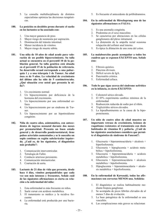 5.   La consulta multidisciplinaria de distintos                        5.   Es frecuente el antecedente de polihidramnios.
            especialistas optimiza las decisiones terapéuti-
            cas.                                                        184.   En la enfermedad de Hirschsprung una de las
                                                                               siguientes afirmaciones es FALSA:
180.   La posición en decúbito prono durante el sueño
       en los lactantes se ha asociado con:                                    1.   Es una anomalía congénita.
                                                                               2.   Predomina en el sexo masculino.
       1.   Una mayor ganancia de peso.                                        3.   Se caracteriza por alteraciones en las células
       2.   Mayor riesgo de neumonía por aspiración.                                ganglionares del plexo intramural.
       3.   Disminución del tránsito intestinal.                               4.   La distensión de la ampolla rectal ocasiona
       4.   Menor incidencia de vómitos.                                            relajación del esfinter anal interno.
       5.   Mayor riesgo de muerte súbita.                                     5.   Es típica la dilatación de una zona del colon.

181.   Una niña de 10 años de edad acude para valo-                     185.   La malabsorción puede acompañar a todos los
       ración de un posible hipocrecimiento. Su talla                          cuadros que se exponen EXCEPTO uno. Señale
       actual se encuentra en el percentil 10 de la po-                        éste:
       blación general. Su talla genética está situada
       en el percentil 15 de la población de referencia.                       1.   Fibrosis quística.
       Su desarrollo sexual corresponde a una pubar-                           2.   Páncreas divisum.
       quia 1 y a una telarquia 1 de Tanner. Su edad                           3.   Déficit severo de IgA.
       ósea es de 9 años. La velocidad de crecimiento                          4.   Pancreatitis crónica.
       del último año ha sido de 5 centímetros/año.                            5.   Enfermedad celíaca.
       ¿Qué situación cree usted que presenta la ni-
       ña?:                                                             186.   Todo lo que sigue acerca del síndrome nefrótico
                                                                               en la infancia, es cierto EXCEPTO:
       1.   Un crecimiento normal.
       2.   Un hipocrecimiento por deficiencia de la                           1.   Colesterol sérico elevado.
            hormona del crecimiento.                                           2.   El 85% experimenta cambios mínimos de la
       3.   Un hipocrecimiento por una enfermedad ce-                               enfermedad.
            líaca.                                                             3.   Reabsorción reducida de sodio por el riñón.
       4.   Un hipocrecimiento por un síndrome de Tur-                         4.   Triglicéridos séricos elevados.
            ner.                                                               5.   La hipoalbuminemia es la causa de la hipo-
       5.   Un hipocrecimiento por un hipotiroidismo                                proteinemia.
            congénito.
                                                                        187.   Un niño de cuatro años de edad muestra un
182.   Niña de cuatro años, asintomática, con antece-                          importante retraso de crecimiento, lesiones de
       dentes de ingreso neonatal durante dos meses                            raquitismo resistentes al tratamiento con dosis
       por prematuridad. Presenta un buen estado                               habituales de vitamina D y poliuria. ¿Cuál de
       general y de desarrollo ponderoestatural, tiene                         las siguientes asociaciones considera que permi-
       pulsos arteriales aumentados y se le ausculta un                        te el diagnóstico de síndrome de Fanconi?:
       soplo continuo en región subclavicular izquier-
       da. ¿Cuál es, de los siguientes, el diagnóstico                         1.   Glucosuria + hiperaminoaciduria + alcalosis +
       más probable?:                                                               hiperfosforemia.
                                                                               2.   Glucosuria + hipoglucemia + acidosis meta-
       1.   Comunicación interventricular.                                          bólica + hipofosforemia.
       2.   Tetralogía de Fallot.                                              3.   Glucosuria + hiperaminoaciduria + acidosis
       3.   Conducto arterioso persistente.                                         metabólica + hipofosforemia.
       4.   Comunicación interauricular.                                       4.   Glucosuria + hiperaminoaciduria + alcalosis
       5.   Coartación de aorta.                                                    metabólica + hipofosforemia.
                                                                               5.   Hipoglucemia + hiperaminoaciduria + alcalo-
183.   Lactante de 21 días de vida que presenta, desde                              sis metabólica + hipofosforemia.
       hace 4 días, vómitos postpandriales que cada
       vez son más intensos y frecuentes. Señale cuál                   188.   En la enfermedad de Kawasaki, todas las afir-
       de las siguientes afirmaciones es cierta en rela-                       maciones son correctas MENOS una. Señálela:
       ción a la enfermedad del niño:
                                                                               1.   El diagnóstico se realiza habitualmente me-
       1.   Esta enfermedad es más frecuente en niños.                              diante biopsia ganglionar.
       2.   Suele cursar con acidosis metabólica.                              2.   Se acompaña de picos febriles elevados de al
       3.   El tratamiento es médico y la recidiva fre-                             menos 5 días de evolución.
            cuente.                                                            3.   La base patogénica de la enfermedad es una
       4.   La enfermedad está producida por una bacte-                             vasculitis.
            ria.                                                               4.   Las complicaciones más graves se relacionan

                                                               - 25 -
 