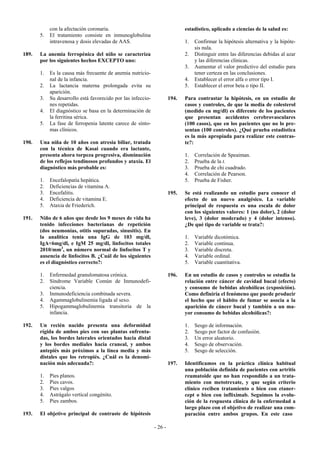 con la afectación coronaria.                                      estadístico, aplicado a ciencias de la salud es:
       5.   El tratamiento consiste en inmunoglobulina
            intravenosa y dosis elevadas de AAS.                              1.   Confirmar la hipótesis alternativa y la hipóte-
                                                                                   sis nula.
189.   La anemia ferropénica del niño se caracteriza                          2.   Distinguir entre las diferencias debidas al azar
       por los siguientes hechos EXCEPTO uno:                                      y las diferencias clínicas.
                                                                              3.   Aumentar el valor predictivo del estudio para
       1.   Es la causa más frecuente de anemia nutricio-                          tener certeza en las conclusiones.
            nal de la infancia.                                               4.   Establecer el error alfa o error tipo I.
       2.   La lactancia materna prolongada evita su                          5.   Establecer el error beta o tipo II.
            aparición.
       3.   Su desarrollo está favorecido por las infeccio-            194.   Para contrastar la hipótesis, en un estudio de
            nes repetidas.                                                    casos y controles, de que la media de colesterol
       4.   El diagnóstico se basa en la determinación de                     (medido en mg/dl) es diferente de los pacientes
            la ferritina sérica.                                              que presentan accidentes cerebrovasculares
       5.   La fase de ferropenia latente carece de sínto-                    (100 casos), que en los pacientes que no lo pre-
            mas clínicos.                                                     sentan (100 controles). ¿Qué prueba estadística
                                                                              es la más apropiada para realizar este contras-
190.   Una niña de 10 años con atresia biliar, tratada                        te?:
       con la técnica de Kasai cuando era lactante,
       presenta ahora torpeza progresiva, disminución                         1.   Correlación de Speaiman.
       de los reflejos tendinosos profundos y ataxia. El                      2.   Prueba de la t.
       diagnóstico más probable es:                                           3.   Prueba de chi cuadrado.
                                                                              4.   Correlación de Pearson.
       1.   Encefalopatía hepática.                                           5.   Prueba de Fisher.
       2.   Deficiencias de vitamina A.
       3.   Encefalitis.                                               195.   Se está realizando un estudio para conocer el
       4.   Deficiencia de vitamina E.                                        efecto de un nuevo analgésico. La variable
       5.   Ataxia de Friederich.                                             principal de respuesta es una escala de dolor
                                                                              con los siguientes valores: 1 (no dolor), 2 (dolor
191.   Niño de 6 años que desde los 9 meses de vida ha                        leve), 3 (dolor moderado) y 4 (dolor intenso).
       tenido infecciones bacterianas de repetición                           ¿De qué tipo de variable se trata?:
       (dos neumonías, otitis supuradas, sinusitis). En
       la analítica tenía una IgG de 103 mg/dl,                               1.   Variable dicotómica.
       IgA<6mg/dl, e IgM 25 mg/dl, linfocitos totales                         2.   Variable continua.
       2010/mm3, un número normal de linfocitos T y                           3.   Variable discreta.
       ausencia de linfocitos B. ¿Cuál de los siguientes                      4.   Variable ordinal.
       es el diagnóstico correcto?:                                           5.   Variable cuantitativa.

       1.   Enfermedad granulomatosa crónica.                          196.   En un estudio de casos y controles se estudia la
       2.   Síndrome Variable Común de Inmunodefi-                            relación entre cáncer de cavidad bucal (efecto)
            ciencia.                                                          y consumo de bebidas alcohólicas (exposición).
       3.   Inmunodeficiencia combinada severa.                               Como definiría el fenómeno que puede producir
       4.   Agammaglobulinemia ligada al sexo.                                el hecho que el hábito de fumar se asocia a la
       5.   Hipogammaglobulinemia transitoria de la                           aparición de cáncer bucal y también a un ma-
            infancia.                                                         yor consumo de bebidas alcohólicas?:

192.   Un recién nacido presenta una deformidad                               1.   Sesgo de información.
       rígida de ambos pies con sus plantas enfrenta-                         2.   Sesgo por factor de confusión.
       das, los bordes laterales orientados hacia distal                      3.   Un error aleatorio.
       y los bordes mediales hacia craneal, y ambos                           4.   Sesgo de observación.
       antepiés más próximos a la línea media y más                           5.   Sesgo de selección.
       distales que los retropiés. ¿Cuál es la denomi-
       nación más adecuada?:                                           197.   Identificamos en la práctica clínica habitual
                                                                              una población definida de pacientes con artritis
       1.   Pies planos.                                                      reumatoide que no han respondido a un trata-
       2.   Pies cavos.                                                       miento con metotrexate, y que según criterio
       3.   Pies valgos                                                       clínico reciben tratamiento o bien con etaner-
       4.   Astrágalo vertical congénito.                                     cept o bien con infliximab. Seguimos la evolu-
       5.   Pies zambos.                                                      ción de la respuesta clínica de la enfermedad a
                                                                              largo plazo con el objetivo de realizar una com-
193.   El objetivo principal de contraste de hipótesis                        paración entre ambos grupos. En este caso

                                                              - 26 -
 