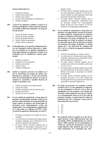 estamos planteando un:                                                      gulantes orales.
                                                                              4.   El riesgo relativo estimado significa que existe
       1.   Estudio de cohortes.                                                   una alta proporción (superior al 3%) de pa-
       2.   Estudio coste-efectividad.                                             cientes tratados con anticoagulantes orales que
       3.   Estudio caso-control.                                                  presentaron hemorragia intracraneal.
       4.   Ensayo clínico pragmático o naturolístico.                        5.   El riesgo relativo estimado significa que la
       5.   Estudio ecológico.                                                     incidencia de hemorragia intracraneal entre
                                                                                   los pacientes tratados con anticoagulantes
198.   ¿Cuál de los siguientes estudios es aquel en el                             orales ha sido tres veces superior a la de los
       cual los participantes reciben todas las opciones                           tratados con antiagregantes plaquetarios.
       en estudio en diferentes momentos a lo largo de
       la experiencia?:                                                202.   En un estudio de seguimiento a largo plazo de
                                                                              pacientes con hipertensión arterial en la prácti-
       1.   Ensayo de diseño cruzado.                                         ca clínica habitual, comparando los pacientes
       2.   Ensayo de grupos paralelos.                                       tratados con fármacos del grupo terapéutico A
       3.   Ensayo de diseño factorial.                                       con fármacos del grupo terapéutico B, se ha
       4.   Ensayo clínico enmascarado.                                       documentado un riesgo de padecer un infarto
       5.   Ensayo clínico secuencial.                                        de miocardio mayor para los pacientes tratados
                                                                              con fármacos del grupo terapéutico A (riesgo
199.   Si identificamos en la práctica habitual pacien-                       relativo de 2 con intervalos de confianza del
       tes con bronquitis crónica obstructiva y segui-                        95% 1,4-3,1). ¿Cuál de las siguientes afirmacio-
       mos la evolución de su función respiratoria a                          nes es cierta?:
       largo plazo después de asignarlos a recibir o no
       corticoides por vía inhalatoria, estamos plan-                         1.   El diseño corresponde a un ensayo clínico.
       teando:                                                                2.   Los intervalos de confianza del riesgo relativo
                                                                                   estimado confirman que las diferencias alcan-
       1.   Estudio de cohortes.                                                   zan la significación estadística.
       2.   Estudio de series temporales.                                     3.   El riesgo relativo estimado significa que la
       3.   Estudio caso-control.                                                  incidencia de infarto de miocardio oscila entre
       4.   Ensayo clínico.                                                        el 1,4 y el 3,1%.
       5.   Análisis estratificado.                                           4.   El riesgo relativo estimado significa que existe
                                                                                   una alta proporción de pacientes tratados con
200.   Señale la respuesta correcta. Un estudio en el                              fármacos del grupo A presentaron un infarto
       que se seleccionan dos grupos de sujetos, uno                               de miocardio.
       formado por enfermos y el otro por personas                            5.   El riesgo relativo estimado significa que los
       libres de la enfermedad de interés, en el que se                            fármacos del grupo A son más eficaces que
       compara la exposición a posibles factores de                                los del grupo B en la prevención del infarto de
       riesgo en el pasado es un:                                                  miocardio en pacientes hipertensos.

       1.   Estudio retrospectivo de doble cohorte.                    203.   El riesgo de presentar un accidente vascular
       2.   Ensayo de campo.                                                  cerebral (AVC) en una población de hiperten-
       3.   Estudio retrospectivo de una serie de casos.                      sos sin tratamiento es del 6% a los 5 años de
       4.   Estudio transversal.                                              seguimiento. En una reunión se nos afirma que
       5.   Estudio de casos y controles.                                     tratando a dicha población con el nuevo fárma-
                                                                              co A conseguiremos evitar un AVC por cada 20
201.   En un estudio de seguimiento a largo plazo de                          pacientes tratados. A cuanto debería reducir la
       pacientes con fibrilación auricular crónica en la                      incidencia del AVC el fármaco A para que di-
       práctica clínica habitual se ha documentado un                         cho comentario fuera cierto:
       riesgo relativo de padecer una hemorragia in-
       tracraneal para anticoagulantes orales (en                             1.    5%.
       comparación con antiagregantes plaquetarios)                           2.   4%.
       de 3 (intervalos de confianza del 95% 1,5-6).                          3.   3%.
       ¿Cuál de las siguientes afirmaciones en cierta?:                       4.   2%.
                                                                              5.   1%.
       1.   El diseño corresponde a un estudio de casos y
            controles.                                                 204.   Ha realizado usted un estudio en el que ha se-
       2.   Los intervalos de confianza del riesgo relativo                   guido durante 2 años 1000 pacientes que han
            estimado confirman que las diferencias no al-                     consumido AINEs (antiiflamatorios no esteroi-
            canzan la significación estadística.                              deos) y 2000 controles. En los consumidores de
       3.   El riesgo relativo estimado significa que la                      AINEs ha encontrado 50 pacientes con hemo-
            incidencia de hemorragia intracraneal es un                       rragia digestiva alta, mientras que en los con-
            3% superior en el grupo tratado con anticoa-                      troles únicamente 10. Asumiendo que estas

                                                              - 27 -
 
