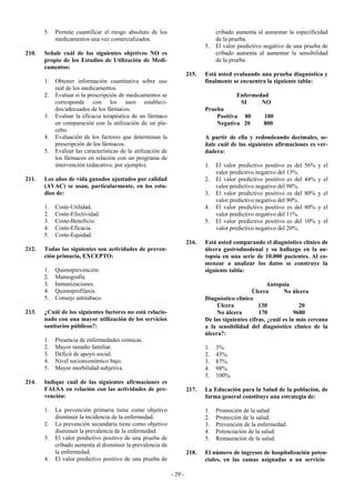 5.   Permite cuantificar el riesgo absoluto de los                           cribado aumenta al aumentar la especificidad
            medicamentos una vez comercializados.                                   de la prueba.
                                                                               5.   El valor predictivo negativo de una prueba de
210.   Señale cuál de los siguientes objetivos NO es                                cribado aumenta al aumentar la sensibilidad
       propio de los Estudios de Utilización de Medi-                               de la prueba.
       camentos:
                                                                        215.   Está usted evaluando una prueba diagnóstica y
       1.   Obtener información cuantitativa sobre uso                         finalmente se encuentra la siguiente tabla:
            real de los medicamentos.
       2.   Evaluar si la prescripción de medicamentos se                                   Enfermedad
            corresponde con los usos estableci-                                              SI     NO
            dos/adecuados de los fármacos.                                     Prueba
       3.   Evaluar la eficacia terapéutica de un fármaco                          Positiva 80         100
            en comparación con la utilización de un pla-                           Negativa 20         800
            cebo.
       4.   Evaluación de los factores que determinan la                       A partir de ella y redondeando decimales, se-
            prescripción de los fármacos.                                      ñale cuál de las siguientes afirmaciones es ver-
       5.   Evaluar las características de la utilización de                   dadera:
            los fármacos en relación con un programa de
            intervención (educativo, por ejemplo).                             1.   El valor predictivo positivo es del   56% y el
                                                                                    valor predictivo negativo del 13%.
211.   Los años de vida ganados ajustados por calidad                          2.   El valor predictivo positivo es del   44% y el
       (AVAC) se usan, particularmente, en los estu-                                valor predictivo negativo del 98%.
       dios de:                                                                3.   El valor predictivo positivo es del   80% y el
                                                                                    valor predictivo negativo del 90%.
       1.   Coste-Utilidad.                                                    4.   El valor predictivo positivo es del   80% y el
       2.   Coste-Efectividad.                                                      valor predictivo negativo del 11%.
       3.   Coste-Beneficio.                                                   5.   El valor predictivo positivo es del   10% y el
       4.   Coste-Eficacia.                                                         valor predictivo negativo del 20%.
       5.   Coste-Equidad.
                                                                        216.   Está usted comparando el diagnóstico clínico de
212.   Todas las siguientes son actividades de preven-                         úlcera gastroduodenal y su hallazgo en la au-
       ción primaria, EXCEPTO:                                                 topsia en una serie de 10.000 pacientes. Al co-
                                                                               menzar a analizar los datos se construye la
       1.   Quimoprevención.                                                   siguiente tabla:
       2.   Mamografía.
       3.   Inmunizaciones.                                                                              Autopsia
       4.   Quimoprofilaxis.                                                                      Úlcera       No úlcera
       5.   Consejo antitabaco.                                                Diagnóstico clínico
                                                                                    Úlcera           130              20
213.   ¿Cuál de los siguientes factores no está relacio-                            No úlcera        170            9680
       nado con una mayor utilización de los servicios                         De las siguientes cifras, ¿cuál es la más cercana
       sanitarios públicos?:                                                   a la sensibilidad del diagnóstico clínico de la
                                                                               úlcera?:
       1.   Presencia de enfermedades crónicas.
       2.   Mayor tamaño familiar.                                             1.   3%.
       3.   Déficit de apoyo social.                                           2.   43%.
       4.   Nivel socioeconómico bajo.                                         3.   87%.
       5.   Mayor morbilidad subjetiva.                                        4.   98%.
                                                                               5.   100%.
214.   Indique cuál de las siguientes afirmaciones es
       FALSA en relación con las actividades de pre-                    217.   La Educación para la Salud de la población, de
       vención:                                                                forma general constituye una estrategia de:

       1.   La prevención primaria tiene como objetivo                         1.   Promoción de la salud.
            disminuir la incidencia de la enfermedad.                          2.   Protección de la salud.
       2.   La prevención secundaria tiene como objetivo                       3.   Prevención de la enfermedad.
            disminuir la prevalencia de la enfermedad.                         4.   Potenciación de la salud.
       3.   El valor predictivo positivo de una prueba de                      5.   Restauración de la salud.
            cribado aumenta al disminuir la prevalencia de
            la enfermedad.                                              218.   El número de ingresos de hospitalización poten-
       4.   El valor predictivo positivo de una prueba de                      ciales, en las camas asignadas a un servicio

                                                               - 29 -
 