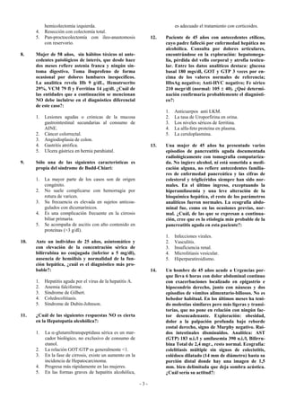 hemicolectomía izquierda.                                          es adecuado el tratamiento con corticoides.
      4.   Resección con colectomía total.
      5.   Pan-proctocolectomía con ileo-anastomosis               12.   Paciente de 45 años con antecedentes etílicos,
           con reservorio.                                               cuyo padre falleció por enfermedad hepática no
                                                                         alcohólica. Consulta por dolores articulares,
8.    Mujer de 58 años, sin hábitos tóxicos ni ante-                     encontrándose en la exploración: hepatomega-
      cedentes patológicos de interés, que desde hace                    lia, pérdida del vello corporal y atrofia testicu-
      dos meses refiere astenia franca y ningún sín-                     lar. Entre los datos analíticos destaca: glucosa
      toma digestivo. Toma ibuprofeno de forma                           basal 180 mgs/dl, GOT y GTP 3 veces por en-
      ocasional por dolores lumbares inespecíficos.                      cima de los valores normales de referencia;
      La analítica revela Hb 9 g/dL, Hematrocrito                        HbsAg negativo; Anti-HVC negativo; Fe sérico
      29%, VCM 79 fl y Ferritina 14 µg/dl. ¿Cuál de                      210 mcgr/dl (normal: 105 ± 40). ¿Qué determi-
      las entidades que a continuación se mencionan                      nación confirmaría probablemente el diagnósti-
      NO debe incluirse en el diagnóstico diferencial                    co?:
      de este caso?:
                                                                         1.   Anticuerpos anti LKM.
      1.   Lesiones agudas o crónicas de la mucosa                       2.   La tasa de Uroporfirina en orina.
           gastrointestinal secundarias al consumo de                    3.   Los niveles séricos de ferritina.
           AINE.                                                         4.   La alfa-feto proteína en plasma.
      2.   Cáncer colorrectal.                                           5.   La ceruloplasmina.
      3.   Angiodisplasia de colon.
      4.   Gastritis atrófica.                                     13.   Una mujer de 45 años ha presentado varios
      5.   Ulcera gástrica en hernia parahiatal.                         episodios de pancreatitis aguda documentada
                                                                         radiológicamente con tomografía computariza-
9.    Sólo una de las siguientes características es                      da. No ingiere alcohol, ni está sometida a medi-
      propia del síndrome de Budd-Chiari:                                cación alguna, no refiere antecedentes familia-
                                                                         res de enfermedad pancreática y las cifras de
      1.   La mayor parte de los casos son de origen                     colesterol y triglicéridos siempre han sido nor-
           congénito.                                                    males. En el último ingreso, exceptuando la
      2.   No suele complicarse con hemorragia por                       hiperamilasemia y una leve alteración de la
           rotura de varices.                                            bioquímica hepática, el resto de los parámetros
      3.   Su frecuencia es elevada en sujetos anticoa-                  analíticos fueron normales. La ecografía abdo-
           gulados con dicumarínicos.                                    minal fue, como en las ocasiones previas, nor-
      4.   Es una complicación frecuente en la cirrosis                  mal. ¿Cuál, de las que se expresan a continua-
           biliar primaria.                                              ción, cree que es la etiología más probable de la
      5.   Se acompaña de ascitis con alto contenido en                  pancreatitis aguda en esta paciente?:
           proteínas (>3 g/dl).
                                                                         1.   Infecciones virales.
10.   Ante un individuo de 25 años, asintomático y                       2.   Vasculitis.
      con elevación de la concentración sérica de                        3.   Insuficiencia renal.
      bilirrubina no conjugada (inferior a 5 mg/dl),                     4.   Microlitiasis vesicular.
      ausencia de hemólisis y normalidad de la fun-                      5.   Hiperparatiroidismo.
      ción hepática, ¿cuál es el diagnóstico más pro-
      bable?:                                                      14.   Un hombre de 45 años acude a Urgencias por-
                                                                         que lleva 6 horas con dolor abdominal continuo
      1.   Hepatitis aguda por el virus de la hepatitis A.               con exacerbaciones localizado en epigastrio e
      2.   Anemia falciforme.                                            hipocondrio derecho, junto con náuseas y dos
      3.   Síndrome de Gilbert.                                          episodios de vómitos alimentario-biliosos. No es
      4.   Coledocolitiasis.                                             bebedor habitual. En los últimos meses ha teni-
      5.   Síndrome de Dubin-Johnson.                                    do molestias similares pero más ligeras y transi-
                                                                         torias, que no pone en relación con ningún fac-
11.   ¿Cuál de las siguientes respuestas NO es cierta                    tor desencadenante. Exploración: obesidad,
      en la Hepatopatía alcohólica?:                                     dolor a la palpación profunda bajo reborde
                                                                         costal derecho, signo de Murphy negativo. Rui-
      1.   La α-glutamiltranspeptidasa sérica es un mar-                 dos intestinales disminuidos. Analítica: AST
           cador biológico, no exclusivo de consumo de                   (GTP) 183 u.i./l y amilasemia 390 u.i./l, Bilirru-
           etanol.                                                       bina Total de 2,4 mgr., resto normal. Ecografía:
      2.   La relación GOT:GTP es generalmente <1.                       colelitiasis múltiple sin signos de colecistitis,
      3.   En la fase de cirrosis, existe un aumento en la               colédoco dilatado (14 mm de diámetro) hasta su
           incidencia de Hepatocarcinoma.                                porción distal donde hay una imagen de 1,5
      4.   Progresa más rápidamente en las mujeres.                      mm. bien delimitada que deja sombra acústica.
      5.   En las formas graves de hepatitis alcohólica,                 ¿Cuál sería su actitud?:

                                                             -3-
 