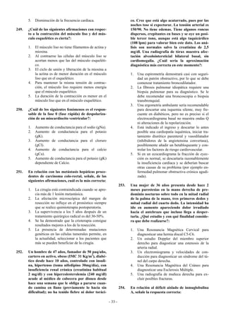 5.   Disminución de la frecuencia cardiaca.                            co. Cree que está algo acatarrado, pues por las
                                                                              noches tose si expectorar. La tensión arterial es
249.   ¿Cuál de las siguientes afirmaciones con respec-                       150/90. No tiene edemas. Tiene algunos roncus
       to a la contracción del músculo liso y del mús-                        dispersos, crepitantes en bases y se oye un posi-
       culo esquelético es cierta?:                                           ble tercer tono, aunque está algo taquicárdico
                                                                              (108 lpm) para valorar bien este dato. Los aná-
       1.   El músculo liso no tiene filamentos de actina y                   lisis son normales salvo la creatinina de 2,5
            miosina.                                                          mg/dl. Una radiografía de tórax muestra afec-
       2.   Al contraerse las células del músculo liso se                     tación alveolointersticial bilateral basal, sin
            acortan menos que las del músculo esqueléti-                      cardiomegalia. ¿Cuál sería la aproximación
            co.                                                               diagnóstica más correcta en este momento?:
       3.   El ciclo de unión y liberación de la miosina a
            la actina es de menor duración en el músculo                      1.   Una espirometría demostrará casi con seguri-
            liso que en el esquelético.                                            dad un patrón obstructivo, por lo que se debe
       4.   Para mantener la misma tensión de contrac-                             comenzar tratamiento broncodilatador.
            ción, el músculo liso requiere menos energía                      2.   La fibrosis pulmonar idiopática requiere una
            que el músculo esquelético.                                            biopsia pulmonar para su diagnóstico. Se le
       5.   La duración de la contracción es menor en el                           debe recomendar una broncoscopia o biopsia
            músculo liso que en el músculo esquelético.                            transbronquial.
                                                                              3.   Una ergometría ambulante sería recomendable
250.   ¿Cuál de los siguientes fenómenos es el respon-                             para descartar una isquemia silente, muy fre-
       sable de la fase 0 (fase rápida) de despolariza-                            cuente en diabéticos, pero no es preciso si el
       ción de un miocardiocito ventricular?:                                      electrocardiograma basal no muestra ondas Q
                                                                                   ni alteraciones de la repolarización.
       1.   Aumento de conductancia para el sodio (gNa).                      4.   Está indicado el ingreso y descartar lo antes
       2.   Aumento de conductancia para el potasio                                posible una cardiopatía isquémica, iniciar tra-
            (gK).                                                                  tamiento diurético parenteral y vasodilatador
       3.   Aumento de conductancia para el cloruro                                (inhibidores de la angiotensina convertasa),
            (gCl).                                                                 posiblemente añadir un betabloqueante y con-
       4.   Aumento de conductancia para el calcio                                 trolar los factores de riesgo cardiovascular.
            (gCa).                                                            5.   Si en un ecocardiograma la fracción de eyec-
       5.   Aumento de conductancia para el potasio (gK)                           ción es normal, se descartaría razonablemente
            dependiente de Calcio.                                                 la insuficiencia cardiaca y se deberían buscar
                                                                                   otras causas de su problema (por ejemplo en-
251.   En relación con las metástasis hepáticas proce-                             fermedad pulmonar obstructiva crónica agudi-
       dentes de carcinoma colo-rectal, señale, de las                             zada).
       siguientes afirmaciones, cuál es la más correcta:
                                                                       253.   Una mujer de 36 años presenta desde hace 2
       1.   La cirugía está contraindicada cuando se apre-                    meses parestesias en la mano derecha de pre-
            cia más de 1 lesión metastásica.                                  dominio nocturno sobre todo en la mitad radial
       2.   La afectación microscópica del margen de                          de la palma de la mano, tres primeros dedos y
            resección no influye en el pronóstico siempre                     mitad radial del cuarto dedo. La intensidad ha
            que se realice quimioterapia postoperatoria.                      ido en aumento apareciendo dolor irradiado
       3.   La supervivencia a los 5 años después de un                       hacia el antebrazo que incluso llega a desper-
            tratamiento quirúrgico radical es del 30-50%.                     tarla. ¿Qué estudio y con qué finalidad conside-
       4.   Se ha demostrado que la crioterapia consigue                      ra que debe realizarse?:
            resultados mejores a los de la resección.
       5.   La presencia de determinadas mutaciones                           1.   Una Resonancia Magnética Cervical para
            genéticas en las células tumorales permite, en                         diagnosticar una hernia discal C5-C6.
            la actualidad, seleccionar a los pacientes que                    2.   Un estudio Doppler del miembro superior
            más se pueden beneficiar de la cirugía.                                derecho para diagosticar una estenosis de la
                                                                                   arteria radial.
252.   Un hombre de 47 años, fumador de 50 paq/año,                           3.   Un electromiograma y velocidades de con-
       cartero en activo, obeso (IMC 31 Kg/m2), diabé-                             ducción para diagnosticar un síndrome del tú-
       tico desde hace 10 años, controlado con insuli-                             nel del carpo derecha.
       na, hipertenso (toma nifedipino 30mg/día), con                         4.   Una Resonancia Magnética del Cráneo para
       insuficiencia renal crónica (creatinina habitual                            diagnosticar una Esclerosis Múltiple.
       2 mg/dl) y con hipercolesterolemia (240 mg/dl)                         5.   Una radiografía de muñeca derecha para ex-
       acude al médico de cabecera por disnea desde                                cluir posibles fracturas.
       hace una semana que le obliga a pararse cuan-
       do camina en llano (previamente lo hacía sin                    254.   En relación al déficit aislado de inmuglobulina
       dificultad); no ha tenido fiebre ni dolor toráci-                      A, señale la respuesta correcta:

                                                              - 33 -
 
