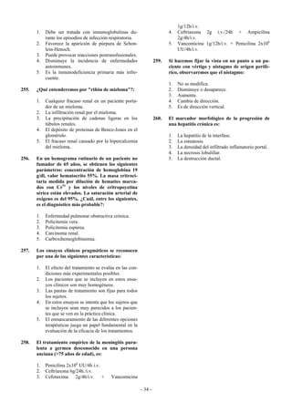 1g/12h/i.v.
       1.   Debe ser tratada con inmunoglobulinas du-                         4.   Ceftriaxona 2g i.v./24h + Ampicilina
            rante los episodios de infección respiratoria.                         2g/4h/i.v.
       2.   Favorece la aparición de púrpura de Schon-                        5.   Vancomicina 1g/12h/i.v. + Penicilina 2x106
            lein-Henoch.                                                           UU/4h/i.v.
       3.   Puede provocar reacciones postransfusionales.
       4.   Disminuye la incidencia de enfermedades                    259.   Si hacemos fijar la vista en un punto a un pa-
            autoinmunes.                                                      ciente con vértigo y nistagmo de origen perifé-
       5.   Es la inmunodeficiencia primaria más infre-                       rico, observaremos que el nistagmo:
            cuente.
                                                                              1.   No se modifica.
255.   ¿Qué entenderemos por "riñón de mieloma"?:                             2.   Disminuye o desaparece.
                                                                              3.   Aumenta.
       1.   Cualquier fracaso renal en un paciente porta-                     4.   Cambia de dirección.
            dor de un mieloma.                                                5.   Es de dirección vertical.
       2.   La infiltración renal por el mieloma.
       3.   La precipitación de cadenas ligeras en los                 260.   El marcador morfológico de la progresión de
            túbulos renales.                                                  una hepatitis crónica es:
       4.   El depósito de proteinas de Bence-Jones en el
            glomérulo.                                                        1.   La hepatitis de la interfase.
       5.   El fracaso renal causado por la hipercalcemia                     2.   La esteatosis.
            del mieloma.                                                      3.   La densidad del infiltrado inflamatorio portal.
                                                                              4.   La necrosis lobulillar.
256.   En un hemograma rutinario de un paciente no                            5.   La destrucción ductal.
       fumador de 65 años, se obtienen los siguientes
       parámetros: concentración de hemoglobina 19
       g/dl, valor hematocrito 55%. La masa eritroci-
       taria medida por dilución de hematies marca-
       dos con Cr51 y los niveles de eritropoyetina
       sérica están elevados. La saturación arterial de
       oxígeno es del 95%. ¿Cuál, entre los siguientes,
       es el diagnóstico más probable?:

       1.   Enfermedad pulmonar obstructiva crónica.
       2.   Policitemia vera.
       3.   Policitemia espúrea.
       4.   Carcinoma renal.
       5.   Carboxihemoglobinemia.

257.   Los ensayos clínicos pragmáticos se reconocen
       por una de las siguientes características:

       1.   El efecto del tratamiento se evalúa en las con-
            diciones más experimentales posibles.
       2.   Los pacientes que se incluyen en estos ensa-
            yos clínicos son muy homogéneos.
       3.   Las pautas de tratamiento son fijas para todos
            los sujetos.
       4.   En estos ensayos se intenta que los sujetos que
            se incluyen sean muy parecidos a los pacien-
            tes que se ven en la práctica clínica.
       5.   El enmascaramiento de las diferentes opciones
            terapéuticas juega un papel fundamental en la
            evaluación de la eficacia de los tratamientos.

258.   El tratamiento empírico de la meningitis puru-
       lenta a germen desconocido en una persona
       anciana (>75 años de edad), es:

       1.   Penicilina 2x106 UU/4h i.v.
       2.   Ceftriaxona 6g/24h./i.v.
       3.   Cefotaxima 2g/4h/i.v. +          Vancomicina

                                                              - 34 -
 