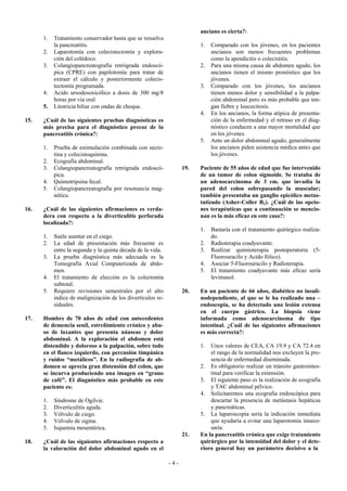 anciano es cierta?:
      1.   Tratamiento conservador hasta que se resuelva
           la pancreatitis.                                              1.   Comparado con los jóvenes, en los pacientes
      2.   Laparotomía con colecistectomía y explora-                         ancianos son menos frecuentes problemas
           ción del colédoco.                                                 como la apendicitis o colecistitis.
      3.   Colangiopancreatografía retrógrada endoscó-                   2.   Para una misma causa de abdomen agudo, los
           pica (CPRE) con papilotomía para tratar de                         ancianos tienen el mismo pronóstico que los
           extraer el cálculo y posteriormente colecis-                       jóvenes.
           tectomía programada.                                          3.   Comparado con los jóvenes, los ancianos
      4.   Acido ursodesoxicólico a dosis de 300 mg/8                         tienen menos dolor y sensibilidad a la palpa-
           horas por vía oral.                                                ción abdominal pero es más probable que ten-
      5.   Litotricia biliar con ondas de choque.                             gan fiebre y leucocitosis.
                                                                         4.   En los ancianos, la forma atípica de presenta-
15.   ¿Cuál de las siguientes pruebas diagnósticas es                         ción de la enfermedad y el retraso en el diag-
      más precisa para el diagnóstico precoz de la                            nóstico conducen a una mayor mortalidad que
      pancreatitis crónica?:                                                  en los jóvenes.
                                                                         5.   Ante un dolor abdominal agudo, generalmente
      1.   Prueba de estimulación combinada con secre-                        los ancianos piden asistencia médica antes que
           tina y colecistoquinina.                                           los jóvenes.
      2.   Ecografía abdominal.
      3.   Colangiopancreatografía retrógrada endoscó-             19.   Paciente de 55 años de edad que fue intervenido
           pica.                                                         de un tumor de colon sigmoide. Se trataba de
      4.   Quimotripsina fecal.                                          un adenocarcinoma de 3 cm. que invadía la
      5.   Colangiopancreatografía por resonancia mag-                   pared del colon sobrepasando la muscular;
           nética.                                                       también presentaba un ganglio epicólico metas-
                                                                         tatizado (Asher-Coller B2). ¿Cuál de las opcio-
16.   ¿Cuál de las siguientes afirmaciones es verda-                     nes terapéuticas que a continuación se mencio-
      dera con respecto a la diverticulitis perforada                    nan es la más eficaz en este caso?:
      localizada?:
                                                                         1.   Bastaría con el tratamiento quirúrgico realiza-
      1.   Suele asentar en el ciego.                                         do.
      2.   La edad de presentación más frecuente es                      2.   Radioterapia coadyuvante.
           entre la segunda y la quinta década de la vida.               3.   Realizar quimioterapia postoperatoria (5-
      3.   La prueba diagnóstica más adecuada es la                           Fluorouracilo y Acido fólico).
           Tomografía Axial Computerizada de abdo-                       4.   Asociar 5-Fluorouracilo y Radioterapia.
           men.                                                          5.   El tratamiento coadyuvante más eficaz sería
      4.   El tratamiento de elección es la colectomía                        levimasol.
           subtotal.
      5.   Requiere revisiones semestrales por el alto             20.   En un paciente de 66 años, diabético no insuli-
           índice de malignización de los divertículos re-               nodependiente, al que se le ha realizado una –
           siduales.                                                     endoscopia, se ha detectado una lesión extensa
                                                                         en el cuerpo gástrico. La biopsia viene
17.   Hombre de 70 años de edad con antecedentes                         informada como adenocarcinoma de tipo
      de demencia senil, estreñimiento crónico y abu-                    intestinal. ¿Cuál de las siguientes afirmaciones
      so de laxantes que presenta náuseas y dolor                        es más correcta?:
      abdominal. A la exploración el abdomen está
      distendido y doloroso a la palpación, sobre todo                   1.  Unos valores de CEA, CA 19.9 y CA 72.4 en
      en el flanco izquierdo, con percusión timpánica                        el rango de la normalidad nos excluyen la pre-
      y ruidos “metálicos”. En la radiografía de ab-                         sencia de enfermedad diseminada.
      domen se aprecia gran distensión del colon, que                    2. Es obligatorio realizar un tránsito gastrointes-
      se incurva produciendo una imagen en “grano                            tinal para verificar la extensión.
      de café”. El diagnóstico más probable en este                      3. El siguiente paso es la realización de ecografía
      paciente es:                                                           y TAC abdominal pélvico.
                                                                         4. Solicitaremos una ecografía endoscópica para
      1.   Síndrome de Ogilvie.                                              descartar la presencia de metástasis hepáticas
      2.   Diverticulitis aguda.                                             y pancreáticas.
      3.   Vólvulo de ciego.                                             5. La laparoscopia sería la indicación inmediata
      4.   Vólvulo de sigma.                                                 que ayudaría a evitar una laparotomía innece-
      5.   Isquemia mesentérica.                                             saria.
                                                                   21.   En la pancreatitis crónica que exige tratamiento
18.   ¿Cuál de las siguientes afirmaciones respecto a                    quirúrgico por la intensidad del dolor y el dete-
      la valoración del dolor abdominal agudo en el                      rioro general hay un parámetro decisivo a la

                                                             -4-
 