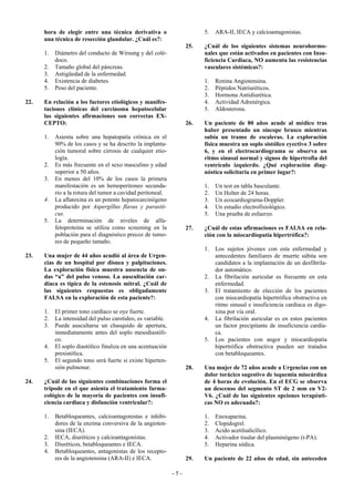 hora de elegir entre una técnica derivativa o                      5.   ARA-II, IECA y calcioantagonistas.
      una técnica de resección glandular. ¿Cuál es?:
                                                                   25.   ¿Cuál de los siguientes sistemas neurohormo-
      1.   Diámetro del conducto de Wirsung y del colé-                  nales que están activados en pacientes con Insu-
           doco.                                                         ficiencia Cardiaca, NO aumenta las resistencias
      2.   Tamaño global del páncreas.                                   vasculares sistémicas?:
      3.   Antigüedad de la enfermedad.
      4.   Existencia de diabetes.                                       1.   Renina Angiotensina.
      5.   Peso del paciente.                                            2.   Péptidos Natriuréticos.
                                                                         3.   Hormona Antidiurética.
22.   En relación a los factores etiológicos y manifes-                  4.   Actividad Adrenérgica.
      taciones clínicas del carcinoma hepatocelular                      5.   Aldosterona.
      las siguientes afirmaciones son correctas EX-
      CEPTO:                                                       26.   Un paciente de 80 años acude al médico tras
                                                                         haber presentado un síncope brusco mientras
      1.   Asienta sobre una hepatopatía crónica en el                   subía un tramo de escaleras. La exploración
           90% de los casos y se ha descrito la implanta-                física muestra un soplo sistólico eyectivo 3 sobre
           ción tumoral sobre cirrosis de cualquier etio-                6, y en el electrocardiograma se observa un
           logía.                                                        ritmo sinusal normal y signos de hipertrofia del
      2.   Es más frecuente en el sexo masculino y edad                  ventrículo izquierdo. ¿Qué exploración diag-
           superior a 50 años.                                           nóstica solicitaría en primer lugar?:
      3.   En menos del 10% de los casos la primera
           manifestación es un hemoperitoneo secunda-                    1.   Un test en tabla basculante.
           rio a la rotura del tumor a cavidad peritoneal.               2.   Un Holter de 24 horas.
      4.   La aflatoxina es un potente hepatocarcinógeno                 3.   Un ecocardiograma-Doppler.
           producido por Aspergillus flavus y parasiti-                  4.   Un estudio electrofisiológico.
           cus.                                                          5.   Una prueba de esfuerzo.
      5.   La determinación de niveles de alfa-
           fetoproteina se utiliza como screening en la            27.   ¿Cuál de estas afirmaciones es FALSA en rela-
           población para el diagnóstico precoz de tumo-                 ción con la miocardiopatía hipertrófica?:
           res de pequeño tamaño.
                                                                         1.   Los sujetos jóvenes con esta enfermedad y
23.   Una mujer de 44 años acudió al área de Urgen-                           antecedentes familiares de muerte súbita son
      cias de un hospital por disnea y palpitaciones.                         candidatos a la implantación de un desfibrila-
      La exploración física muestra ausencia de on-                           dor automático.
      das “a” del pulso venoso. La auscultación car-                     2.   La fibrilación auricular es frecuente en esta
      díaca es típica de la estenosis mitral. ¿Cuál de                        enfermedad.
      las siguientes respuestas es obligadamente                         3.   El tratamiento de elección de los pacientes
      FALSA en la exploración de esta paciente?:                              con miocardiopatía hipertrófica obstructiva en
                                                                              ritmo sinusal e insuficiencia cardiaca es digo-
      1.   El primer tono cardíaco se oye fuerte.                             xina por vía oral.
      2.   La intensidad del pulso carotideo, es variable.               4.   La fibrilación auricular es en estos pacientes
      3.   Puede auscultarse un chasquido de apertura,                        un factor precipitante de insuficiencia cardía-
           inmediatamente antes del soplo mesodiastóli-                       ca.
           co.                                                           5.   Los pacientes con angor y miocardiopatía
      4.   El soplo diastólico finaliza en una acentuación                    hipertrófica obstructiva pueden ser tratados
           presistólica.                                                      con betabloqueantes.
      5.   El segundo tono será fuerte si existe hiperten-
           sión pulmonar.                                          28.   Una mujer de 72 años acude a Urgencias con un
                                                                         dolor torácico sugestivo de isquemia miocárdica
24.   ¿Cuál de las siguientes combinaciones forma el                     de 4 horas de evolución. En el ECG se observa
      trípode en el que asienta el tratamiento farma-                    un descenso del segmento ST de 2 mm en V2-
      cológico de la mayoría de pacientes con insufi-                    V6. ¿Cuál de las siguientes opciones terapéuti-
      ciencia cardiaca y disfunción ventricular?:                        cas NO es adecuada?:

      1.   Betabloqueantes, calcioantagonistas e inhibi-                 1.   Enoxaparina.
           dores de la enzima conversiva de la angioten-                 2.   Clopidogrel.
           sina (IECA).                                                  3.   Acido acetilsalicílico.
      2.   IECA, diuréticos y calcioantagonistas.                        4.   Activador tisular del plasminógeno (t-PA).
      3.   Diuréticos, betabloqueantes e IECA.                           5.   Heparina sódica.
      4.   Betabloqueantes, antagonistas de los recepto-
           res de la angiotensina (ARA-II) e IECA.                 29.   Un paciente de 22 años de edad, sin anteceden

                                                             -5-
 