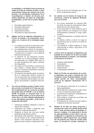 tes patológicos y sin hábitos tóxicos presenta un                        rial.
      cuadro de 8 días de evolución de fiebre y dolor                     5.   Enviar al servicio de Nefrología para el estu-
      centrotorácico intenso que aumenta con la ins-                           dio de su hipertensión arterial.
      piración y los movimientos respiratorios. En el
      ecocardiograma se objetiva un derrame peri-                   32.   En relación con los factores de riesgo de ate-
      cárdico importante, sin signos de compromiso                        roesclerosis, ¿cuál de las siguientes afirmacio-
      hemodinámico. ¿Cuál sería su primer diagnós-                        nes es la correcta?:
      tico?:
                                                                          1.   Los niveles disminuidos de colesterol HDL
      1.   Pericarditis aguda idiopática.                                      son factor de riesgo de ateroesclerosis depen-
      2.   Pericarditis tuberculosa.                                           diendo del nivel de colesterol total.
      3.   Pericarditis purulenta.                                        2.   Se ha demostrado de forma definitiva que la
      4.   Taponamiento cardíaco.                                              terapia sustitutiva con estrógenos en la mujer
      5.   Pericarditis de origen autoinmune.                                  postmenopaúsica disminuye el riesgo cardio-
                                                                               vascular.
30.   Indique cual de las siguientes afirmaciones es                      3.   La hiperfibrinogenemia se considera factor de
      FALSA en relación a las taquicardias ventri-                             riesgo.
      culares en el contexto de la cardiopatía isqué-                     4.   La diabetes mellitus es factor de riesgo de
      mica:                                                                    ateroesclerosis por sus efectos en el árbol mi-
                                                                               crovascular.
      1.   La etiología principal de la taquicardia ventri-               5.   Tras abandonar el hábito tabáquico el riesgo
           cular en España es la cardiopatía isquémica.                        cardiovascular se reduce a largo plazo, en un
      2.   Las manifestaciones clínicas de una taquicar-                       período de años.
           dia ventricular tienen relación con la duración
           y frecuencia de la arritmia y con el grado de            33.   ¿Cuál es entre los siguientes el diagnóstico más
           afectación del miocardio.                                      probable de un hombre de 38 años con claudi-
      3.   La aparición de una disociación aurículo-                      cación intermitente al caminar y con Fenómeno
           ventricular en el electrocardiograma durante                   de Raynaud en las manos?:
           una taquicardia con complejo QRS ancho es
           un signo patognómico del origen ventricular                    1.   Síndrome antifosfolípido.
           de la taquicardia.                                             2.   Esclerodermia.
      4.   Son signos de mal pronóstico la aparición de                   3.   Poliarteritis nodosa.
           paro cardíaco o síncope durante la arritmia                    4.   Arteriosclerosis.
           clínica y la presencia de disfunción ventricular               5.   Tromboangeítis obliterante.
           izquierda concomitante.
      5.   El tratamiento del episodio agudo de taquicar-           34.   Mujer de 30 años con antecedentes de un abor-
           dia es la cardioversión eléctrica externa. En                  to espontáneo, que acude a Urgencias por una
           caso de taquicardia bien tolerada puede ensa-                  Trombosis Venosa Profunda limitada a la pan-
           yarse un tratamiento farmacológico con amio-                   torrilla derecha sin factor desencadenante.
           darona, procainamida o verapamilo intraveno-                   ¿Cuál de las siguientes afirmaciones NO es
           so.                                                            correcta?:

31.   Nos avisa la enfermera porque al tomar la ten-                      1.   Está indicada la realización de un estudio de
      sión arterial a un hombre de 47 años, que acu-                           hipercoagulabilidad.
      día al ambulatorio por las recetas de su madre,                     2.   Estará indicada la utilización de medias elásti-
      presentaba cifras de 160/100 y a los 15 minutos                          cas tras el control del episodio agudo.
      164/98. El paciente se encuentra bien, en su                        3.   La duración del tratamiento anticoagulante no
      historia el último registro es de un catarro hace                        debe ser menor a 3 meses.
      cuatro años, y no viene reflejado nada llamativo                    4.   Debe realizarse, siempre que sea posible, una
      en sus antecedentes personales. ¿Cuál sería la                           gammagrafía pulmonar.
      actitud más adecuada?:                                              5.   El tratamiento de elección en la fase aguda es
                                                                               la heparina de bajo peso molecular.
      1.   Administrar nifedipino sublingual y actuar en
           función de la respuesta.                                 35.   Hombre de 65 años con disnea progresiva y
      2.   Administrar una tiazida y programar para                       cansancio que acude a la consulta porque desde
           estudio de su hipertensión arterial.                           hace 3 meses presenta disnea de pequeños es-
      3.   Programar al menos dos citas para realizar                     fuerzos y ortopnea. A la exploración se detecta
           despistaje de hipertensión arterial.                           un soplo pansistólico en foco mitral y por eco-
      4.   Recomendar dieta hiposódica, ejercicio aeró-                   cardiografía se comprueba la existencia de una
           bico 30 minutos al día, consumo limitado de                    insuficiencia mitral degenerativa con prolapso
           alcohol, evitar situaciones estresantes y pro-                 del velo posterior por rotura de cuerdas tendi-
           gramar cita para estudiar su hipertensión arte-                nosas. La fracción de eyección ventricular iz

                                                              -6-
 
