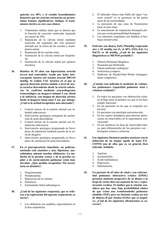 quierda era 40% y el estudio hemodinámico                          2.   El indicador clínico más fiable del signo “cia-
      demostró que las arterias coronarias no presen-                         nosis central” es su presencia en las partes
      taban lesiones significativas. Indique el trata-                        acras de las extremidades.
      miento electivo en este caso clínico:                              3.   La percusión de una zona de Neumotorax
                                                                              tiene un tono mate.
      1.   Tratamiento médico hasta que se detecte que                   4.   La auscultación de respiración bronquial pre-
           la fracción de eyección ventricular izquierda                      cisa que exista permeabilidad bronquial.
           sea menor de 30%.                                             5.   Los estertores crepitantes son debidos al bur-
      2.   Reparación de la válvula mitral mediante                           bujeo intraalveolar.
           resección del segmento del velo posterior
           afectado por la rotura de las cuerdas y anulo-          39.   Enfermo con disnea, PaO2 59mmHg respirando
           plastia mitral.                                               aire y 65 mmHg con O2 al 40% (FiO2 0,4). La
      3.   Reparación de las cuerdas rotas.                              PaCO2 es 40 mmHg. ¿Cuál de los siguientes
      4.   Sustitución de la válvula mitral por biopróte-                diagnósticos es MENOS probable?:
           sis.
      5.   Sustitución de la válvula mitral por prótesis                 1.   Fibrosis Pulmonar Idiopática.
           mecánica.                                                     2.   Neumonia por Klebsiella.
                                                                         3.   Edema pulmonar cardiógeno.
36.   Hombre de 55 años con hipertensión arterial                        4.   Atelectasia (colapso).
      severa mal controlada. Acude por dolor inte-                       5.   Síndrome de Rendu-Osler-Weber (telangiec-
      rescapular intenso con tensión arterial 200/110                         tasias congénitas).
      mmHg. Se realiza TAC torácico en el que se
      aprecia disección aórtica aislada a nivel de aor-            40.   ¿Cuándo está indicada la medición de volúme-
      ta torácica descendente desde la arteria subcla-                   nes pulmonares (capacidad pulmonar total y
      via. Se confirma mediante ecocardiograma                           volumen residual)?:
      transesofágico un desgarro intimal 2 cm. distal
      a la subclavia, con imagen de disección aórtica                    1.   En todos los pacientes con obstrucción cróni-
      desde el desgarro hasta unos 5 cm. por debajo.                          ca al flujo aéreo la primera vez que se les hace
      ¿Cuál es la actitud terapéutica más adecuada?:                          estudio funcional.
                                                                         2.   En los pacientes en los que se sospecha res-
      1.   Control estricto de la tensión arterial con la-                    tricción.
           betalol endovenoso.                                           3.   En pacientes con patología neuromuscular.
      2.   Intervención quirúrgica emergente de sustitu-                 4.   En los sujetos fumadores para detectar altera-
           ción de aorta descendente.                                         ciones no observables en la espirometría con-
      3.   Control estricto de la tensión arterial con hi-                    vencional.
           dralacina endovenosa.                                         5.   En los asmáticos en fases de inactividad clíni-
      4.   Intervención quirúrgica programada en breve                        ca, para diferenciarlos de los pacientes con –
           plazo de reparación mediante parche de la zo-                      bronquitis crónica o enfisema.
           na de desgarro.
      5.   Intervención quirúrgica programada en breve             41.   Los siguientes fármacos pueden asociarse con la
           plazo de sustitución de aorta descendente.                    inducción de un ataque agudo de asma EX-
                                                                         CEPTO uno de ellos que es, en general, bien
37.   En el post-operatorio inmediato, un politrau-                      tolerado. Señálelo:
      matizado está cianótico y muy hipotenso, aus-
      cultándose además muchas sibilancias. La me-                       1.   Aspirina.
      dición de la presión venosa y de la presión ca-                    2.   Acetaminofen.
      pilar o de enclavamiento pulmonar están muy                        3.   Ácido mefenámico.
      elevadas. ¿Qué medida terapéutica NO necesi-                       4.   Naproxeno.
      taría en absoluto?:                                                5.   Indometacina.

      1.   Oxigenoterapia.                                         42.   Un paciente de 65 años de edad y con enferme-
      2.   Noradranalina.                                                dad pulmonar obstructiva crónica (EPOC)
      3.   Reposición de la volemia.                                     presenta aumento progresivo de su disnea a lo
      4.   Diuréticos.                                                   largo de varios días con aumento de tos y expec-
      5.   Estimulantes beta2-adrenérgicos.                              toración verdosa. El médico que le atiende con-
                                                                         sidera que hay muy baja probabilidad clínica
38.   ¿Cuál de las siguientes respuestas, que se refie-                  de que exista una tromboembolia pulmonar
      ren a la exploración del aparato respiratorio, es                  añadida (TEP), pero no obstante realiza un test
      cierta?:                                                           de dimero–D por técnica ELISA que es negati-
                                                                         vo. ¿Cuál de las siguientes afirmaciones es co-
      1.   Las sibilancias son audibles, especialmente en                rrecta?:
           la fase inspiratoria.

                                                             -7-
 