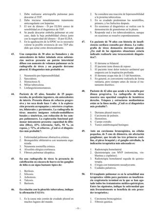 1.   Debe realizarse arteriografía pulmonar para                 2.   Se considera una reacción de hipersensibilidad
           descartar el TEP.                                                a la proteína tuberculosa.
      2.   Debe iniciarse inmediatamente tratamiento                   3.   En su exudado predominan los neutrófilos,
           anticoagulante con heparina.                                     primero, y los linfocitos después.
      3.   El test de dímero - D por ELISA carece de                   4.   En ocasiones el diagnóstico se realiza con la
           sensibilidad en el diagnóstico de TEP.                           demostración de granulomas en la pleura.
      4.   Se puede descartar embolia pulmonar en este                 5.   Responde mal a los tuberculostáticos, aunque
           caso, dada la baja probabilidad clínica junto                    en ocasiones se resuelve espontáneamente.
           con la negatividad del dímero – D por ELISA.
      5.   En la agudización de la EPOC no es necesario          47.   Un paciente de 70 años con historia de insufi-
           valorar la posible existencia de una TEP aña-               ciencia cardiaca consulta por disnea. La radio-
           dido que actúe como desencadenante.                         grafía de tórax demuestra derrame pleural.
                                                                       ¿En cuál de las siguientes situaciones estaría
43.   Una campesina de 30 años no fumadora y sin                       indicado realizarle una toracocentesis diagnós-
      antecedentes de haber inhalado otras substan-                    tica?:
      cias nocivas presenta un patrón intersticial
      difuso con aumento de volumen pulmonar en la                     1.   El derrame es bilateral.
      radiografía de tórax y un pequeño derrame                        2.   El paciente tiene disnea de reposo.
      pleural. El diagnóstico más probable es:                         3.   El paciente tiene dolor torácico unilateral que
                                                                            empeora con la inspiración profunda.
      1.   Neumonitis por hipersensibilidad.                           4.   El derrame ocupa más de 1/3 del hemitórax.
      2.   Sarcoidosis.                                                5.   En general, es conveniente realizarla de forma
      3.   Histiocitosis X.                                                 rutinaria, pero siempre antes de iniciar el tra-
      4.   Miliar tuberculosa.                                              tamiento diurético.
      5.   Linfangioleiomiomatosis.
                                                                 48.   Paciente de 42 años que acude a la consulta por
44.   Paciente de 65 años, fumador de 25 paque-                        disnea progresiva. La radiografía de tórax
      tes/año, de profesión ingeniero, sin antecedentes                muestra una opacidad completa de hemitórax
      de interés. Presenta disnea de esfuerzo progre-                  derecho. Tráquea y estructuras mediastínicas
      siva y tos seca desde hace 1 año. A la explora-                  están en la línea media. ¿Cuál es el diagnóstico
      ción presenta acropaquias y estertores crepitan-                 más probable?:
      tes, bilaterales y persistentes. La radiografía de
      tórax muestra imágenes retículo-nodulillares                     1.   Derrame pleural masivo.
      basales y simétricas, con reducción de los cam-                  2.   Carcinoma de pulmón.
      pos pulmonares. La exploración funcional pul-                    3.   Hemotórax.
      monar únicamente presenta: capacidad de difu-                    4.   Cuerpo extraño.
      sión (Dlco), 43% referencia; SaO2, 94 %, en                      5.   Tumor endobronquial beningno.
      reposo, y 72%, al esfuerzo. ¿Cuál es el diagnós-
      tico más probable?:                                        49.   Ante un carcinoma broncogénico, no células
                                                                       pequeñas, de 5 cms de diámetro, sin afectación
      1.   Enfermedad pulmonar obstructiva crónica.                    ganglionar, que invade las tres primeras costi-
      2.   Bronquiolitis obliterativa con neumonía orga-               llas, el plexo braquial y el ganglio estrellado, la
           nizada.                                                     indicación terapéutica más adecuada es:
      3.   Neumonía eosinófila crónica.
      4.   Alveolitis alérgica extrínseca.                             1.   Radioterapia homolateral.
      5.   Fibrosis pulmonar idiopática.                               2.   Quimioterapia con MVP (mitomicina, vin-
                                                                            blastina y cisplatino).
45.   En una radiografía de tórax la presencia de                      3.   Radioterapia homolateral seguida de quimio-
      calcificación en cáscara de huevo en los ganglios                     terapia.
      de hilio es un signo bastante típico de:                         4.   Cirugía con tratamiento neoadyuvante.
                                                                       5.   Cuidados paliativos.
      1.   Berilosis.
      2.   Silicosis.                                            50.   El trasplante pulmonar es en la actualidad una
      3.   Asbestosis.                                                 terapéutica válida para pacientes en insuficien-
      4.   Talcosis.                                                   cia respiratoria terminal en la que se han ago-
      5.   Baritosis.                                                  tado todos los tratamientos médico-quirúrgicos.
                                                                       Entre las siguientes, indique la enfermedad que
46.   En relación con la pleuritis tuberculosa, indique                más frecuentemente se beneficia de este proce-
      la afirmación FALSA:                                             der terapéutico.:

      1.   Es la causa más común de exudado pleural en                 1.   Carcinoma broncogénico.
           muchos lugares del mundo.                                   2.   Fibrosis quística.

                                                           -8-
 