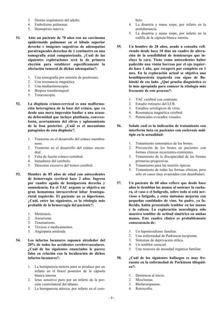 3.   Distres respiratorio del adulto.                                   belo.
      4.   Embolismo pulmonar.                                           4.   La disartria y mano torpe, por infarto en la
      5.   Hemoptisis masiva.                                                 protuberancia.
                                                                         5.   La disartria y mano torpe, por infarto en la
51.   Ante un paciente de 70 años con un carcinoma                            rodilla de la cápsula blanca interna.
      epidermoide pulmonar en el lóbulo superior
      derecho e imágenes sugestivas de adenopatías                 55.   Un hombre de 28 años, acude a consulta refi-
      paratraqueales derechas de 1 centímetro en una                     riendo desde hace 10 días un cuadro de altera-
      tomografía axial computorizada. ¿Cuál de las                       ción de la sensibilidad de hemicuerpo que in-
      siguientes exploraciones será la de primera                        cluye la cara. Tiene como antecedentes haber
      elección para establecer específicamente la                        padecido una visión borrosa por el ojo izquier-
      afectación tumoral de dichas adenopatías?:                         do hace 1 año, que recuperó por completo en 1
                                                                         mes. En la exploración actual se objetiva una
      1.   Una tomografía por emisión de positrones.                     hemihipoestesia izquierda con signo de Ba-
      2.   Una resonancia magnética.                                     binski de ese lado. ¿Qué prueba diagnóstica es
      3.   Una mediastinoscopia.                                         la más apropiada para conocer la etiología más
      4.   Biopsia transbronquial.                                       frecuente de este proceso?:
      5.   Toracoscopia.
                                                                         1.   TAC cerebral con contraste.
52.   La displasia cráneo-cervical es una malforma-                      2.   Estudio rutinario del LCR.
      ción heterogénea de la base del cráneo, que va                     3.   Estudios serológicos de virus.
      desde una mera impresión basilar a una acusa-                      4.   Resonancia magnética cerebral.
      da deformidad que incluye platibasia, convexo-                     5.   Potenciales evocados visuales.
      basia, acortamiento del clivus y aplanamiento
      de la fosa posterior. ¿Cuál es el mecanismo                  56.   Señale cuál es la indicación de tratamiento con
      patogénico de esta displasia?:                                     interferón beta en pacientes con esclerosis múl-
                                                                         tiple en la actualidad:
      1.   Trastorno en el desarrollo del cráneo membra-
           noso.                                                         1.   Tratamiento sintomático de los brotes.
      2.   Trastorno en el desarrollo del cráneo encon-                  2.   Prevención de los brotes en pacientes con
           dral.                                                              formas clínicas recurrentes-remitentes.
      3.   Falta de fusión cráneo-vertebral.                             3.   Tratamiento de la discapacidad de las formas
      4.   Inmadurez del cerebelo.                                            primarias progresivas.
      5.   Descenso excesivo del tronco cerebral.                        4.   Tratamiento para las neuritis ópticas.
                                                                         5.   Tratamiento de todas las formas clínicas, pero
53.   Hombre de 85 años de edad con antecedentes                              sólo en casos muy avanzados (sin deambular).
      de hemorragia cerebral hace 2 años. Ingresa
      por cuadro agudo de hemiparesia derecha y                    57.   Un paciente de 60 años refiere que desde hace
      somnolencia. En el TAC urgente se objetiva un                      años le tiemblan las manos al sostener la cucha-
      gran hematoma intracerebral lobar frontopa-                        ra, el vaso o el bolígrafo, sobre todo si está ner-
      rietal izquierdo. El paciente no es hipertenso.                    vioso o fatigado, y estos síntomas mejoran con
      ¿Cuál, entre las siguientes, es la etiología más                   pequeñas cantidades de vino. Su padre, ya fa-
      probable de la hemorragia del paciente?:                           llecido, había presentado temblor en las manos
                                                                         y la cabeza. La exploración neurológica sólo
      1.   Metástasis.                                                   muestra temblor de actitud simétrico en ambas
      2.   Aneurisma.                                                    manos. Este cuadro clínico es probablemente
      3.   Traumatismo.                                                  consecuencia de:
      4.   Tóxicos o medicamentos.
      5.   Angiopatía amiloide.                                          1.   Un hipotiroidismo familiar.
                                                                         2.   Una enfermedad de Parkinson incipiente.
54.   Los infartos lacunares suponen alrededor del                       3.   Síntomas de deprivación etílica.
      20% de todos los accidentes cerebrovasculares.                     4.   Un temblor esencial.
      ¿Cuál de los siguientes enunciados le parece                       5.   Una neurosis de ansiedad orgánica familiar.
      falso en relación con la localización de dichos
      infartos lacunares?:                                         58.   ¿Cuál de los siguientes hallazgos es muy fre-
                                                                         cuente en la enfermedad de Parkinson idiopáti-
      1.   La hemiparesia motora pura se produce por un                  ca?:
           infarto en el brazo posterior de la cápsula
           blanca interna.                                               1.   Demencia al inicio.
      2.   Ictus sensitivo puro por un infarto de la por-                2.   Mioclonías.
           ción ventrolateral del tálamo.                                3.   Blefaroespasmo.
      3.   La hemiparesia atáxica, por infarto en el cere-               4.   Retrocollis.

                                                             -9-
 