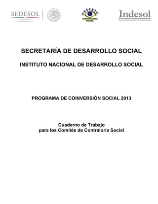 SECRETARÍA DE DESARROLLO SOCIAL
INSTITUTO NACIONAL DE DESARROLLO SOCIAL

PROGRAMA DE COINVERSIÓN SOCIAL 2013

Cuaderno de Trabajo
para los Comités de Contraloría Social

 