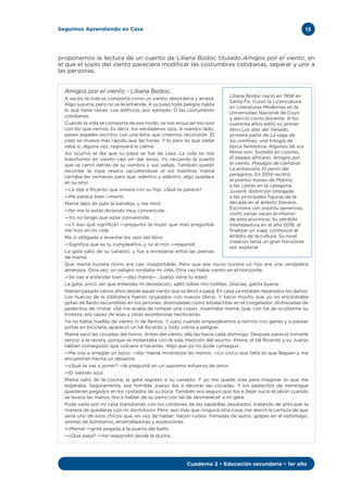 13Seguimos Aprendiendo en Casa
Cuaderno 2 • Educación secundaria • 1er año
proponemos la lectura de un cuento de Liliana Bodoc titulado Amigos por el viento, en
el que el soplo del viento pareciera modificar las costumbres cotidianas, separar y unir a
las personas.
Amigos por el viento - Liliana Bodoc.
A veces, la vida se comporta como un viento: desordena y arrasa.
Algo susurra, pero no se le entiende. A su paso todo peligra; hasta
lo que tiene raíces. Los edificios, por ejemplo. O las costumbres
cotidianas.
Cuando la vida se comporta de ese modo, se nos ensucian los ojos
con los que vemos. Es decir, los verdaderos ojos. A nuestro lado,
pasan papeles escritos con una letra que creemos reconocer. El
cielo se mueve más rápido que las horas. Y lo peor es que nadie
sabe si, alguna vez, regresará la calma.
Así ocurrió el día que su papá se fue de casa. La vida se nos
transformó en viento casi sin dar aviso. Yo recuerdo la puerta
que se cerró detrás de su sombra y sus valijas. También puedo
recordar la ropa reseca sacudiéndose al sol mientras mamá
cerraba las ventanas para que, adentro y adentro, algo quedara
en su sitio.
—Le dije a Ricardo que viniera con su hijo. ¿Qué te parece?
—Me parece bien —mentí.
Mamá dejó de pulir la bandeja, y me miró:
—No me lo estás diciendo muy convencida…
—Yo no tengo que estar convencida.
—¿Y eso qué significa? —preguntó la mujer que más preguntas
me hizo en mi vida.
Me vi obligada a levantar los ojos del libro:
—Significa que es tu cumpleaños, y no el mío —respondí.
La gata salió de su canasto, y fue a enredarse entre las piernas
de mamá.
Que mamá tuviera novio era casi insoportable. Pero que ese novio tuviera un hijo era una verdadera
amenaza. Otra vez, un peligro rondaba mi vida. Otra vez había viento en el horizonte.
—Se van a entender bien —dijo mamá—. Juanjo tiene tu edad.
La gata, único ser que entendía mi desolación, saltó sobre mis rodillas. Gracias, gatita buena.
Habían pasado varios años desde aquel viento que se llevó a papá. En casa ya estaban reparados los daños.
Los huecos de la biblioteca fueron ocupados con nuevos libros. Y hacía mucho que yo no encontraba
gotas de llanto escondidas en los jarrones, disimuladas como estalactitas en el congelador, disfrazadas de
pedacitos de cristal. «Se me acaba de romper una copa», inventaba mamá, que, con tal de ocultarme su
tristeza, era capaz de esas y otras asombrosas hechicerías.
Ya no había huellas de viento ni de llantos. Y justo cuando empezábamos a reírnos con ganas y a pasear
juntas en bicicleta, apareció un tal Ricardo y todo volvía a peligrar.
Mamá sacó las cocadas del horno. Antes del viento, ella las hacía cada domingo. Después pareció tomarle
rencor a la receta, porque se molestaba con la sola mención del asunto. Ahora, el tal Ricardo y su Juanjo
habían conseguido que volviera a hacerlas. Algo que yo no pude conseguir.
—Me voy a arreglar un poco —dijo mamá mirándose las manos. —Lo único que falta es que lleguen y me
encuentren hecha un desastre.
—¿Qué te vas a poner? —le pregunté en un supremo esfuerzo de amor.
—El vestido azul.
Mamá salió de la cocina, la gata regresó a su canasto. Y yo me quedé sola para imaginar lo que me
esperaba. Seguramente, ese horrible Juanjo iba a devorar las cocadas. Y los pedacitos de merengue
quedarían pegados en los costados de su boca. También era seguro que iba a dejar sucio el jabón cuando
se lavara las manos. Iba a hablar de su perro con tal de desmerecer a mi gata.
Pude verlo por mi casa transitando con los cordones de las zapatillas desatados, tratando de anticipar la
manera de quedarse con mi dormitorio. Pero, aún más que ninguna otra cosa, me aterró la certeza de que
sería uno de esos chicos que, en vez de hablar, hacen ruidos: frenadas de autos, golpes en el estómago,
sirenas de bomberos, ametralladoras y explosiones.
—¡Mamá! —grité pegada a la puerta del baño.
—¿Qué pasa? —me respondió desde la ducha.
Liliana Bodoc nació en 1958 en
Santa Fe. Cursó la Licenciatura
en Literaturas Modernas en la
Universidad Nacional de Cuyo
y ejerció como docente. A los
cuarenta años editó su primer
libro Los días del Venado,
primera parte de La saga de
los confines, una trilogía de
épica fantástica. Algunos de sus
libros son: Sucedió en colores,
El espejo africano, Amigos por
el viento, Presagio de carnaval,
La entrevista, EI perro del
peregrino. En 2014 recibió
el premio Konex de Platino
a las Letras en la categoría
Juvenil, distinción otorgada
a las principales figuras de la
década en el ámbito literario.
Escritora con espíritu generoso,
visitó varias veces el interior
de esta provincia. Su pérdida
intempestiva en el año 2018, al
finalizar un viaje, conmovió al
ámbito de la cultura. Su nivel
creativo tenía un gran horizonte
por explorar.
 