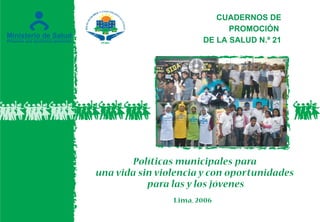 Lima, 2006
CUADERNOS DE
PROMOCIÓN
DE LA SALUD N.º 21
Políticas municipales para
una vida sin violencia y con oportunidades
para las y los jóvenes
 