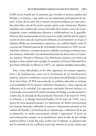 De la Reconciliación nacional a la crisis de la transición   | 11 |

la RN, era la batalla por la amnistía, que movilizó a sectores amplios del
Partido y su entorno, y que contó con una importante participación de mu-
jeres. A fines de los años 50, el número de presos políticos era muy eleva-
do; entre ellos, más de las cuatro quintas partes eran comunistas. Muchos
cumplían aún condena por causas derivadas de la Guerra civil o de la par-
ticipación (como combatientes directos o colaboradores) en la guerrilla.
Otros se iban incorporando tras las sucesivas caídas sufridas por la organi-
zación en estos años de reactivación militante, en un momento en el que el
régimen afilaba sus instrumentos represivos, con cambios legales como la
creación del Tribunal especial de Actividades Extremistas en 1958. Las de-
tenciones, torturas y consejos de guerra saldados con largas condenas eran,
por entonces, habituales. Los desmantelamientos de direcciones en Catalu-
ña, Asturias, Vizcaya o Valencia, o las detenciones masivas con motivo de
huelgas u otras razones (por ejemplo, la asistencia al Festival Mundial de la
Juventud celebrado en Moscú en 1957), son algunos ejemplos destacados.

    Pese a estas dificultades, en los años siguientes, los avances organiza-
tivos y de implantación, junto con la reactivación de las movilizaciones
obreras, vinieron a confirmar, a juicio de la dirección del Partido, la justeza
de la nueva línea. El PCE nacionalizaba su política, adecuaba su mensaje
a la sensibilidad de los sectores militantes emergentes y abría espacios de
influencia en la sociedad. Las esperanzas suscitadas llevaron incluso a la
aventurada convocatoria de sendas jornadas de huelga a escala nacional y
a fecha fija: la Jornada de Reconciliación Nacional (5 de mayo de 1958),
en solitario, y la Huelga Nacional Pacífica (18 de junio de 1959), con el
apoyo de otros pequeños grupos. La repercusión de dichas convocatorias
fue bastante limitada, reflejando el excesivo voluntarismo presente en los
análisis del Partido y la fortaleza de un régimen que, a diferencia de lo que
se planteaba, no estaba precisamente aislado y agonizante. A partir de
esta constatación, aunque no se abandonará nunca la idea de una huelga
general política a fecha fija para acabar con el régimen, se apostará más
por la extensión de los conflictos como una mancha de aceite, táctica que
 