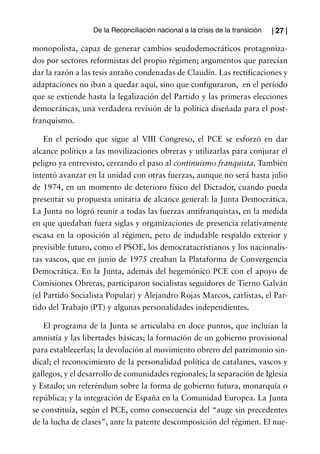 De la Reconciliación nacional a la crisis de la transición   | 27 |

monopolista, capaz de generar cambios seudodemocráticos protagoniza-
dos por sectores reformistas del propio régimen; argumentos que parecían
dar la razón a las tesis antaño condenadas de Claudín. Las rectificaciones y
adaptaciones no iban a quedar aquí, sino que configuraron, en el período
que se extiende hasta la legalización del Partido y las primeras elecciones
democráticas, una verdadera revisión de la política diseñada para el post-
franquismo.

    En el período que sigue al VIII Congreso, el PCE se esforzó en dar
alcance político a las movilizaciones obreras y utilizarlas para conjurar el
peligro ya entrevisto, cerrando el paso al continuismo franquista. También
intentó avanzar en la unidad con otras fuerzas, aunque no será hasta julio
de 1974, en un momento de deterioro físico del Dictador, cuando pueda
presentar su propuesta unitaria de alcance general: la Junta Democrática.
La Junta no logró reunir a todas las fuerzas antifranquistas, en la medida
en que quedaban fuera siglas y organizaciones de presencia relativamente
escasa en la oposición al régimen, pero de indudable respaldo exterior y
previsible futuro, como el PSOE, los democratacristianos y los nacionalis-
tas vascos, que en junio de 1975 creaban la Plataforma de Convergencia
Democrática. En la Junta, además del hegemónico PCE con el apoyo de
Comisiones Obreras, participaron socialistas seguidores de Tierno Galván
(el Partido Socialista Popular) y Alejandro Rojas Marcos, carlistas, el Par-
tido del Trabajo (PT) y algunas personalidades independientes.

   El programa de la Junta se articulaba en doce puntos, que incluían la
amnistía y las libertades básicas; la formación de un gobierno provisional
para establecerlas; la devolución al movimiento obrero del patrimonio sin-
dical; el reconocimiento de la personalidad política de catalanes, vascos y
gallegos, y el desarrollo de comunidades regionales; la separación de Iglesia
y Estado; un referéndum sobre la forma de gobierno futura, monarquía o
república; y la integración de España en la Comunidad Europea. La Junta
se constituía, según el PCE, como consecuencia del “auge sin precedentes
de la lucha de clases”, ante la patente descomposición del régimen. El nue-
 