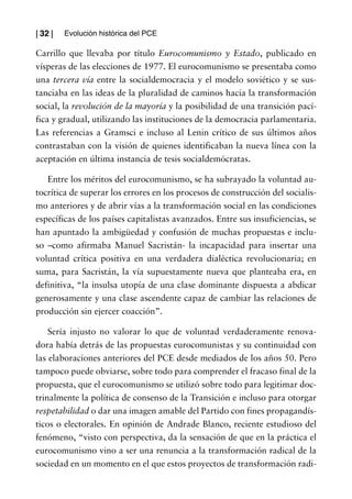 | 32 |   Evolución histórica del PCE

Carrillo que llevaba por título Eurocomunismo y Estado, publicado en
vísperas de las elecciones de 1977. El eurocomunismo se presentaba como
una tercera vía entre la socialdemocracia y el modelo soviético y se sus-
tanciaba en las ideas de la pluralidad de caminos hacia la transformación
social, la revolución de la mayoría y la posibilidad de una transición pací-
fica y gradual, utilizando las instituciones de la democracia parlamentaria.
Las referencias a Gramsci e incluso al Lenin crítico de sus últimos años
contrastaban con la visión de quienes identificaban la nueva línea con la
aceptación en última instancia de tesis socialdemócratas.

   Entre los méritos del eurocomunismo, se ha subrayado la voluntad au-
tocrítica de superar los errores en los procesos de construcción del socialis-
mo anteriores y de abrir vías a la transformación social en las condiciones
específicas de los países capitalistas avanzados. Entre sus insuficiencias, se
han apuntado la ambigüedad y confusión de muchas propuestas e inclu-
so –como afirmaba Manuel Sacristán- la incapacidad para insertar una
voluntad crítica positiva en una verdadera dialéctica revolucionaria; en
suma, para Sacristán, la vía supuestamente nueva que planteaba era, en
definitiva, “la insulsa utopía de una clase dominante dispuesta a abdicar
generosamente y una clase ascendente capaz de cambiar las relaciones de
producción sin ejercer coacción”.

    Sería injusto no valorar lo que de voluntad verdaderamente renova-
dora había detrás de las propuestas eurocomunistas y su continuidad con
las elaboraciones anteriores del PCE desde mediados de los años 50. Pero
tampoco puede obviarse, sobre todo para comprender el fracaso final de la
propuesta, que el eurocomunismo se utilizó sobre todo para legitimar doc-
trinalmente la política de consenso de la Transición e incluso para otorgar
respetabilidad o dar una imagen amable del Partido con fines propagandís-
ticos o electorales. En opinión de Andrade Blanco, reciente estudioso del
fenómeno, “visto con perspectiva, da la sensación de que en la práctica el
eurocomunismo vino a ser una renuncia a la transformación radical de la
sociedad en un momento en el que estos proyectos de transformación radi-
 