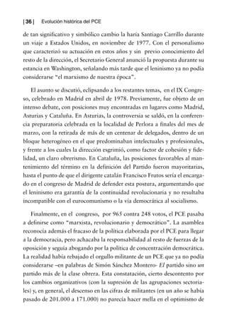 | 36 |   Evolución histórica del PCE

de tan significativo y simbólico cambio la haría Santiago Carrillo durante
un viaje a Estados Unidos, en noviembre de 1977. Con el personalismo
que caracterizó su actuación en estos años y sin previo conocimiento del
resto de la dirección, el Secretario General anunció la propuesta durante su
estancia en Washington, señalando más tarde que el leninismo ya no podía
considerarse “el marxismo de nuestra época”.

    El asunto se discutió, eclipsando a los restantes temas, en el IX Congre-
so, celebrado en Madrid en abril de 1978. Previamente, fue objeto de un
intenso debate, con posiciones muy encontradas en lugares como Madrid,
Asturias y Cataluña. En Asturias, la controversia se saldó, en la conferen-
cia preparatoria celebrada en la localidad de Perlora a finales del mes de
marzo, con la retirada de más de un centenar de delegados, dentro de un
bloque heterogéneo en el que predominaban intelectuales y profesionales,
y frente a los cuales la dirección esgrimió, como factor de cohesión y fide-
lidad, un claro obrerismo. En Cataluña, las posiciones favorables al man-
tenimiento del término en la definición del Partido fueron mayoritarias,
hasta el punto de que el dirigente catalán Francisco Frutos sería el encarga-
do en el congreso de Madrid de defender esta postura, argumentando que
el leninismo era garantía de la continuidad revolucionaria y no resultaba
incompatible con el eurocomunismo o la vía democrática al socialismo.

    Finalmente, en el congreso, por 965 contra 248 votos, el PCE pasaba
a definirse como “marxista, revolucionario y democrático”. La asamblea
reconocía además el fracaso de la política elaborada por el PCE para llegar
a la democracia, pero achacaba la responsabilidad al resto de fuerzas de la
oposición y seguía abogando por la política de concentración democrática.
La realidad había rebajado el orgullo militante de un PCE que ya no podía
considerarse –en palabras de Simón Sánchez Montero- El partido sino un
partido más de la clase obrera. Esta constatación, cierto descontento por
los cambios organizativos (con la supresión de las agrupaciones sectoria-
les) y, en general, el descenso en las cifras de militantes (en un año se había
pasado de 201.000 a 171.000) no parecía hacer mella en el optimismo de
 