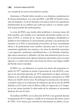| 38 |   Evolución histórica del PCE

vez, al papel de los nuevos movimientos sociales.

   Entretanto, el Partido había entrado en una dinámica autodestructiva
de efectos demoledores. Las crisis del PSUC y del EPK (el Partido Comu-
nista de Euskadi) y la de los llamados renovadores fueron los ingredientes
fundamentales de un conflicto que acabó por reducir a su mínima expre-
sión al gran partido del antifranquismo.

    La crisis del PSUC, que incidía sobre problemas y tensiones nunca del
todo resueltas –por ejemplo en la autonomía del partido catalán con res-
pecto al PCE- se revistió de un fuerte cariz ideológico, dividiéndose el
partido en tres tendencias: la eurocomunista, próxima a las posiciones do-
minantes en el PCE; la denominada prosoviética, de base esencialmente
obrera y de predicamento entre muchos veteranos, para la cual el euro-
comunismo significaba una renuncia a las señas de identidad comunistas
y una regresión a posiciones socialdemócratas; y los llamados leninistas,
algo menos numerosos y definidos y de base más intelectual, para los cua-
les el eurocomunismo tenía algunos elementos interesantes, pero era poco
riguroso y se usaba sobre todo como forma de ofrecer una imagen amable
del Partido ante la sociedad.

    El PSUC era, con diferencia, la sección más fuerte del comunismo es-
pañol. En 1977 superaba en mucho el porcentaje de voto del PCE y, aun-
que en las elecciones generales de 1979 experimentó un ligero retroceso,
todavía en las celebradas para el primer parlamento autonómico en 1980
obtuvo un 18,68% de los votos. Sin embargo los síntomas de crisis interna
se dejaban sentir ya en el descenso de militancia, que de la cifra de 40.000
afiliados en 1977 pasó a sólo 21.000 en 1980, en vísperas de su V Congre-
so; en este mismo período, la edad media de los militantes se incrementó
desde los 30 a los 43 años.

    El conflicto del PSUC con la dirección del PCE se fue gestando durante
la preparación del V Congreso y estalló en el transcurso del mismo (enero
de 1981). A las críticas que contenían los documentos en debate a la po-
 