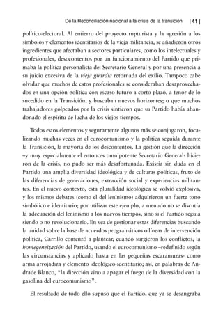 De la Reconciliación nacional a la crisis de la transición   | 41 |

político-electoral. Al entierro del proyecto rupturista y la agresión a los
símbolos y elementos identitarios de la vieja militancia, se añadieron otros
ingredientes que afectaban a sectores particulares, como los intelectuales y
profesionales, desocontentos por un funcionamiento del Partido que pri-
maba la política personalista del Secretario General y por una presencia a
su juicio excesiva de la vieja guardia retornada del exilio. Tampoco cabe
olvidar que muchos de estos profesionales se consideraban desaprovecha-
dos en una opción política con escaso futuro a corto plazo, a tenor de lo
sucedido en la Transición, y buscaban nuevos horizontes; o que muchos
trabajadores golpeados por la crisis sintieron que su Partido había aban-
donado el espíritu de lucha de los viejos tiempos.

    Todos estos elementos y seguramente algunos más se conjugaron, foca-
lizando muchas veces en el eurocomunismo y la política seguida durante
la Transición, la mayoría de los descontentos. La gestión que la dirección
–y muy especialmente el entonces omnipotente Secretario General- hicie-
ron de la crisis, no pudo ser más desafortunada. Existía sin duda en el
Partido una amplia diversidad ideológica y de culturas políticas, fruto de
las diferencias de generaciones, extracción social y experiencias militan-
tes. En el nuevo contexto, esta pluralidad ideológica se volvió explosiva,
y los mismos debates (como el del leninismo) adquirieron un fuerte tono
simbólico e identitario; por utilizar este ejemplo, a menudo no se discutía
la adecuación del leninismo a los nuevos tiempos, sino si el Partido seguía
siendo o no revolucionario. En vez de gestionar estas diferencias buscando
la unidad sobre la base de acuerdos programáticos o líneas de intervención
política, Carrillo comenzó a plantear, cuando surgieron los conflictos, la
homegeneización del Partido, usando el eurocomunismo –redefinido según
las circunstancias y aplicado hasta en las pequeñas escaramuzas- como
arma arrojadiza y elemento ideológico-identitario; así, en palabras de An-
drade Blanco, “la dirección vino a apagar el fuego de la diversidad con la
gasolina del eurocomunismo”.

   El resultado de todo ello supuso que el Partido, que ya se desangraba
 