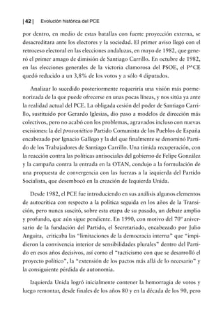 | 42 |   Evolución histórica del PCE

por dentro, en medio de estas batallas con fuerte proyección externa, se
desacreditara ante los electores y la sociedad. El primer aviso llegó con el
retroceso electoral en las elecciones andaluzas, en mayo de 1982, que gene-
ró el primer amago de dimisión de Santiago Carrillo. En octubre de 1982,
en las elecciones generales de la victoria clamorosa del PSOE, el P^CE
quedó reducido a un 3,8% de los votos y a sólo 4 diputados.

    Analizar lo sucedido posteriormente requeriría una visión más porme-
norizada de la que puede ofrecerse en unas pocas líneas, y nos sitúa ya ante
la realidad actual del PCE. La obligada cesión del poder de Santiago Carri-
llo, sustituido por Gerardo Iglesias, dio paso a modelos de dirección más
colectivos, pero no acabó con los problemas, agravados incluso con nuevas
escisiones: la del prosoviético Partido Comunista de los Pueblos de España
encabezado por Ignacio Gallego y la del que finalmente se denominó Parti-
do de los Trabajadores de Santiago Carrillo. Una tímida recuperación, con
la reacción contra las políticas antisociales del gobierno de Felipe González
y la campaña contra la entrada en la OTAN, condujo a la formulación de
una propuesta de convergencia con las fuerzas a la izquierda del Partido
Socialista, que desembocó en la creación de Izquierda Unida.

    Desde 1982, el PCE fue introduciendo en sus análisis algunos elementos
de autocrítica con respecto a la política seguida en los años de la Transi-
ción, pero nunca suscitó, sobre esta etapa de su pasado, un debate amplio
y profundo, que aún sigue pendiente. En 1990, con motivo del 70º aniver-
sario de la fundación del Partido, el Secretariado, encabezado por Julio
Anguita, criticaba las “limitaciones de la democracia interna” que “impi-
dieron la convivencia interior de sensibilidades plurales” dentro del Parti-
do en esos años decisivos, así como el “tacticismo con que se desarrolló el
proyecto político”, la “extensión de los pactos más allá de lo necesario” y
la consiguiente pérdida de autonomía.

   Izquierda Unida logró inicialmente contener la hemorragia de votos y
luego remontar, desde finales de los años 80 y en la década de los 90, pero
 