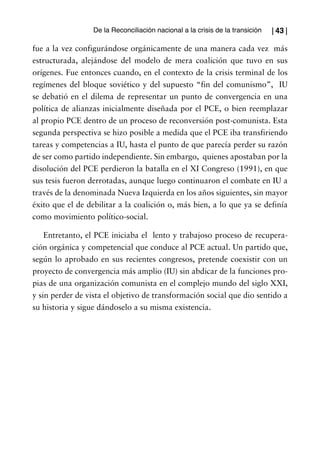 De la Reconciliación nacional a la crisis de la transición   | 43 |

fue a la vez configurándose orgánicamente de una manera cada vez más
estructurada, alejándose del modelo de mera coalición que tuvo en sus
orígenes. Fue entonces cuando, en el contexto de la crisis terminal de los
regímenes del bloque soviético y del supuesto “fin del comunismo”, IU
se debatió en el dilema de representar un punto de convergencia en una
política de alianzas inicialmente diseñada por el PCE, o bien reemplazar
al propio PCE dentro de un proceso de reconversión post-comunista. Esta
segunda perspectiva se hizo posible a medida que el PCE iba transfiriendo
tareas y competencias a IU, hasta el punto de que parecía perder su razón
de ser como partido independiente. Sin embargo, quienes apostaban por la
disolución del PCE perdieron la batalla en el XI Congreso (1991), en que
sus tesis fueron derrotadas, aunque luego continuaron el combate en IU a
través de la denominada Nueva Izquierda en los años siguientes, sin mayor
éxito que el de debilitar a la coalición o, más bien, a lo que ya se definía
como movimiento político-social.

    Entretanto, el PCE iniciaba el lento y trabajoso proceso de recupera-
ción orgánica y competencial que conduce al PCE actual. Un partido que,
según lo aprobado en sus recientes congresos, pretende coexistir con un
proyecto de convergencia más amplio (IU) sin abdicar de la funciones pro-
pias de una organización comunista en el complejo mundo del siglo XXI,
y sin perder de vista el objetivo de transformación social que dio sentido a
su historia y sigue dándoselo a su misma existencia.
 