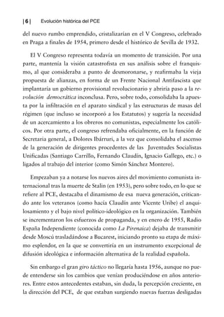 |6|    Evolución histórica del PCE

del nuevo rumbo emprendido, cristalizarían en el V Congreso, celebrado
en Praga a finales de 1954, primero desde el histórico de Sevilla de 1932.

    El V Congreso representa todavía un momento de transición. Por una
parte, mantenía la visión catastrofista en sus análisis sobre el franquis-
mo, al que consideraba a punto de desmoronarse, y reafirmaba la vieja
propuesta de alianzas, en forma de un Frente Nacional Antifascista que
implantaría un gobierno provisional revolucionario y abriría paso a la re-
volución democrática inconclusa. Pero, sobre todo, consolidaba la apues-
ta por la infiltración en el aparato sindical y las estructuras de masas del
régimen (que incluso se incorporó a los Estatutos) y sugería la necesidad
de un acercamiento a los obreros no comunistas, especialmente los católi-
cos. Por otra parte, el congreso refrendaba oficialmente, en la función de
Secretaria general, a Dolores Ibárruri, a la vez que consolidaba el ascenso
de la generación de dirigentes procedentes de las Juventudes Socialistas
Unificadas (Santiago Carrillo, Fernando Claudín, Ignacio Gallego, etc.) o
ligados al trabajo del interior (como Simón Sánchez Montero).

   Empezaban ya a notarse los nuevos aires del movimiento comunista in-
ternacional tras la muerte de Stalin (en 1953), pero sobre todo, en lo que se
refiere al PCE, destacaba el dinamismo de esa nueva generación, critican-
do ante los veteranos (como hacía Claudín ante Vicente Uribe) el anqui-
losamiento y el bajo nivel político-ideológico en la organización. También
se incrementaron los esfuerzos de propaganda, y en enero de 1955, Radio
España Independiente (conocida como La Pirenaica) dejaba de transmitir
desde Moscú trasladándose a Bucarest, iniciando pronto su etapa de máxi-
mo esplendor, en la que se convertiría en un instrumento excepcional de
difusión ideológica e información alternativa de la realidad española.

   Sin embargo el gran giro táctico no llegaría hasta 1956, aunque no pue-
de entenderse sin los cambios que venían produciéndose en años anterio-
res. Entre estos antecedentes estaban, sin duda, la percepción creciente, en
la dirección del PCE, de que estaban surgiendo nuevas fuerzas desligadas
 