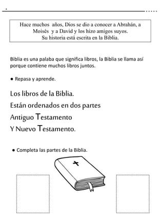 .
Hace muchos años, Dios se dio a conocer a Abrahán, a
Moisés y a David y los hizo amigos suyos.
Su historia está escrita en la Biblia.
Biblia es una palaba que significa libros, la Biblia se llama así
porque contiene muchos libros juntos.
● Repasa y aprende.
Los libros de la Biblia.
Estánordenados en dos partes
AntiguoTestamento
Y Nuevo Testamento.
● Completa las partes de la Biblia.
 