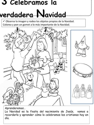 Aprenderemos…
La Navidad es la fiesta del nacimiento de Jesús, vamos a
recordarlo y aprender cómo lo celebramos los cristianos hoy en
día.
3 Celebramos la
verdadera Navidad
 Observa la imagen y rodea los objetos propios de la Navidad.
Colorea y pon un gomet a lo más importante de la Navidad.
 