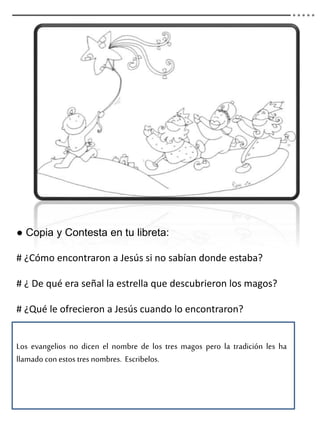 ● Copia y Contesta en tu libreta:
# ¿Cómo encontraron a Jesús si no sabían donde estaba?
# ¿ De qué era señal la estrella que descubrieron los magos?
# ¿Qué le ofrecieron a Jesús cuando lo encontraron?
Los evangelios no dicen el nombre de los tres magos pero la tradición les ha
llamado con estos tres nombres. Escribelos.
 