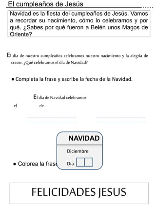 Navidad es la fiesta del cumpleaños de Jesús. Vamos
a recordar su nacimiento, cómo lo celebramos y por
qué. ¿Sabes por qué fueron a Belén unos Magos de
Oriente?
El día de nuestro cumpleaños celebramos nuestro nacimiento y la alegría de
crecer.¿Quécelebramosel díadeNavidad?
● Completa la frase y escribe la fecha de la Navidad.
El díadeNavidadcelebramos
el de
● Colorea la frase.
NAVIDAD
Diciembre
Día
FELICIDADES JESUS
El cumpleaños de Jesús
 