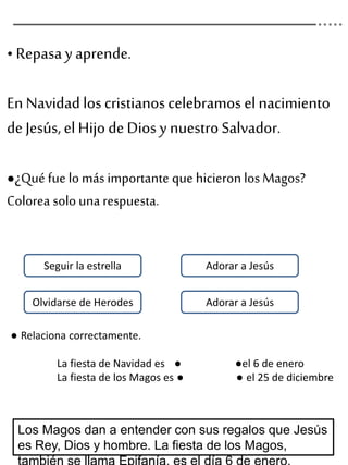 • Repasa y aprende.
En Navidad los cristianos celebramos el nacimiento
de Jesús, elHijo de Dios y nuestro Salvador.
●¿Qué fue lo más importante que hicieron los Magos?
Colorea solo una respuesta.
Los Magos dan a entender con sus regalos que Jesús
es Rey, Dios y hombre. La fiesta de los Magos,
Seguir la estrella Adorar a Jesús
Adorar a JesúsOlvidarse de Herodes
● Relaciona correctamente.
La fiesta de Navidad es ● ●el 6 de enero
La fiesta de los Magos es ● ● el 25 de diciembre
 