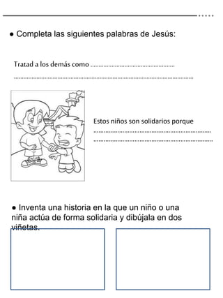● Completa las siguientes palabras de Jesús:
Tratad a los demás como…………………………………………….
…………………………………………………………………….…………………………..
Estos niños son solidarios porque
……………………………………………………………
…………………………………………………………….
● Inventa una historia en la que un niño o una
niña actúa de forma solidaria y dibújala en dos
viñetas.
 