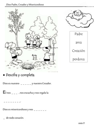 siete 7
.Dios Padre, Creador y Misericordioso
● Descifra y completa.
Dioses nuestro _ _ _ _ _ y nuestroCreador.
El nos _ _ _ ,nosescuchay nosregala la
_ _ _ _ _ _ _ _.
Dioses misericordiosoynos _ _ _ _ _ _
_ detodocorazón.
Padre
ama
Creación
perdona
 