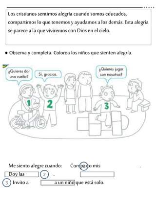 Los cristianos sentimos alegría cuando somos educados,
compartimos lo quetenemos y ayudamos a los demás. Esta alegría
se parecea la queviviremos con Dios en el cielo.
● Observa y completa. Colorea los niños que sienten alegría.
Mesiento alegrecuando: Comparto mis .
Doy las .
Invito a a un niño que está solo.
1
2
3
 