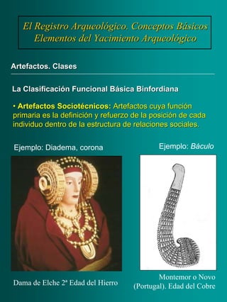 •• ArtefactosArtefactos SociotécnicosSociotécnicos:: Artefactos cuya funciónArtefactos cuya función
primaria es la definición y refuerzo de la posición de cadaprimaria es la definición y refuerzo de la posición de cada
individuo dentro de la estructura de relaciones sociales.individuo dentro de la estructura de relaciones sociales.
El Registro Arqueológico. Conceptos BásicosEl Registro Arqueológico. Conceptos Básicos
Elementos del Yacimiento ArqueológicoElementos del Yacimiento Arqueológico
Artefactos. ClasesArtefactos. Clases
La Clasificación Funcional BásicaLa Clasificación Funcional Básica BinfordianaBinfordiana
Ejemplo: Diadema, corona
Dama de Elche 2ª Edad del Hierro
Montemor o Novo
(Portugal). Edad del Cobre
Ejemplo: Báculo
 