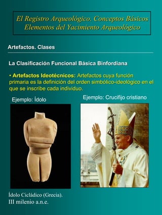 •• ArtefactosArtefactos IdeotécnicosIdeotécnicos:: Artefactos cuya funciónArtefactos cuya función
primaria es la definición del orden simbólicoprimaria es la definición del orden simbólico--ideológico en elideológico en el
que se inscribe cada individuo.que se inscribe cada individuo.
El Registro Arqueológico. Conceptos BásicosEl Registro Arqueológico. Conceptos Básicos
Elementos del Yacimiento ArqueológicoElementos del Yacimiento Arqueológico
Artefactos. ClasesArtefactos. Clases
La Clasificación Funcional BásicaLa Clasificación Funcional Básica BinfordianaBinfordiana
Ejemplo: Ídolo
Ídolo Cicládico (Grecia).
III milenio a.n.e.
Ejemplo: Crucifijo cristiano
 