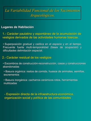 La Variabilidad Funcional de los YacimientosLa Variabilidad Funcional de los Yacimientos
Arqueológicos.Arqueológicos.
Lugares de HabitaciónLugares de Habitación
1.1.-- CarCaráácter paulatino y espontcter paulatino y espontááneo de la acumulacineo de la acumulacióón den de
vestigios derivados de las actividades humanas bvestigios derivados de las actividades humanas báásicas.sicas.
•• Escombros de construcciEscombros de construccióónn--reconstruccireconstruccióón, casas y construccionesn, casas y construcciones
abandonadasabandonadas
•• Basura orgBasura orgáánica: restos de comida, huesos de animales, semillas,nica: restos de comida, huesos de animales, semillas,
excrementosexcrementos
•• Basura inorgBasura inorgáánica: cacharros cernica: cacharros ceráámicos rotos, herramientasmicos rotos, herramientas
inutilizadasinutilizadas
2.2.-- CarCaráácter residual de los vestigioscter residual de los vestigios
•• SuperposiciSuperposicióón gradual y can gradual y caóótica en el espacio y en el tiempo.tica en el espacio y en el tiempo.
Frecuente fuerteFrecuente fuerte multimulti--temporalidad (fases de ocupacitemporalidad (fases de ocupacióón) yn) y
dificultades delimitacidificultades delimitacióón espacial.n espacial.
-- ExpresiExpresióón directa de la infraestructura econn directa de la infraestructura econóómica,mica,
organizaciorganizacióón social y poln social y políítica de las comunidadestica de las comunidades
 