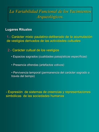 La Variabilidad Funcional de los YacimientosLa Variabilidad Funcional de los Yacimientos
Arqueológicos.Arqueológicos.
Lugares RitualesLugares Rituales
1.1.-- CarCaráácter mixto paulatinocter mixto paulatino--deliberado de la acumulacideliberado de la acumulacióónn
de vestigios derivados de las actividadesde vestigios derivados de las actividades cultualescultuales
•• Espacios sagrados (cualidades paisajEspacios sagrados (cualidades paisajíísticas especsticas especííficas)ficas)
•• Presencia ofrendas (artefactos votivos)Presencia ofrendas (artefactos votivos)
•• Pervivencia temporal (permanencia del carPervivencia temporal (permanencia del caráácter sagrado acter sagrado a
travtravéés del tiempo)s del tiempo)
2.2.-- CarCaráácter cultual de los vestigioscter cultual de los vestigios
-- ExpresiExpresióón de sistemas de creencias y representacionesn de sistemas de creencias y representaciones
simbsimbóólicas de las sociedades humanaslicas de las sociedades humanas
 