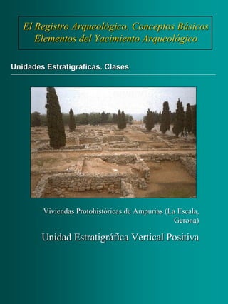 El Registro Arqueológico. Conceptos BásicosEl Registro Arqueológico. Conceptos Básicos
Elementos del Yacimiento ArqueológicoElementos del Yacimiento Arqueológico
Unidades Estratigráficas. ClasesUnidades Estratigráficas. Clases
Viviendas Protohistóricas de Ampurias (La Escala,Viviendas Protohistóricas de Ampurias (La Escala,
Gerona)Gerona)
Unidad Estratigráfica Vertical PositivaUnidad Estratigráfica Vertical Positiva
 