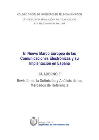 COLEGIO OFICIAL DE INGENIEROS DE TELECOMUNICACIÓN
CÁTEDRA COIT EN REGULACIÓN Y POLÍTICAS PÚBLICAS
ETSI TELECOMUNICACIÓN - UPM
El Nuevo Marco Europeo de las
Comunicaciones Electrónicas y su
Implantación en España
CUADERNO 3
Revisión de la Definición y Análisis de los
Mercados de Referencia
 
