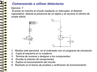Ejercicio 7
Al poner en marcha el circuito mediante un interruptor, el detector
capacitativo, detecta la presencia de un objeto y se acciona el cilindro de
simple efecto
1. Realiza este ejercicios en el ordenador con un programa de simulación.
2. Copia el esquema en tu cuaderno
3. Termina de numerar y designar a los componentes
4. Escribe la relación de componentes
5. Explica el funcionamiento del circuito
6. Realízalo en el banco de pruebas y verificación de funcionamiento
Comenzando a utilizar detectores
 