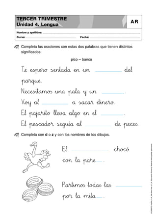 ©GRUPOANAYA,S.A.,Mellevotres4,5,6.EducaciónPrimaria.Materialfotocopiableautorizado.
Completa las oraciones con estas dos palabras que tienen distintos
significados:
pico – banco
Nombre y apellidos: ..............................................................................................................................................
Curso: ..................................................................... Fecha: .....................................................................
TERCER TRIMESTRE
Unidad 4. Lengua
AR
Completa con d o z y con los nombres de los dibujos.
Tvwæ ÀeTUs~p:;eHIr89ø ÃsÇÉeHIn45t89a89d89å ÀeHI> »u45> *+d:;eJK¬
»p89a45r89qrsu:;æ.
NêëeNOcPQeTUs~i45t89a45m89o23s »u45n89å »p89a67l89å »y »u45> .
Vxyo>?y *+a67¬ *+å ÃsÑÖa89c^_a45® *+d45i45n:;eHIr89ø.
Etu¬ »p89a45j`aa45r45i45t89ø …l67l:;eHIvBCå *+a67l89g`aø ÀeHI> ÀeJK¬ .
Etu¬ »p:;eTUsÑÖc^_a89d89o>?® ÃsÇÉeNOgjku45í89å *+a67¬ *+d:;æ »p:;eNOcPQeTUs.
Etu¬ *+cdeh89oBCc^_ƒ
*+c^_o>?> …l89å »p89a45r:;æ .
Pxya45r45t45i45m89o23s »t89oBCd89a<=s …l89a<=s
»p89o>?® …l89å »m45i45t89å .
 
