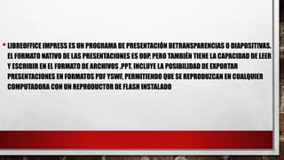 •LIBREOFFICE IMPRESS ES UN PROGRAMA DE PRESENTACIÓN DETRANSPARENCIAS O DIAPOSITIVAS.
EL FORMATO NATIVO DE LAS PRESENTACIONES ES ODP, PERO TAMBIÉN TIENE LA CAPACIDAD DE LEER
Y ESCRIBIR EN EL FORMATO DE ARCHIVOS .PPT. INCLUYE LA POSIBILIDAD DE EXPORTAR
PRESENTACIONES EN FORMATOS PDF YSWF, PERMITIENDO QUE SE REPRODUZCAN EN CUALQUIER
COMPUTADORA CON UN REPRODUCTOR DE FLASH INSTALADO