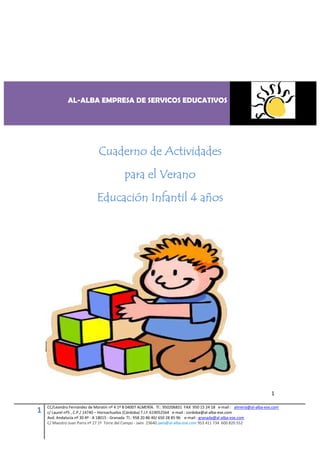 AL-ALBA EMPRESA DE SERVICOS EDUCATIVOS




                              Cuaderno de Actividades
                                            para el Verano
                              Educación Infantil 4 años




                                                                                                                         1

    CC/Leandro Fernández de Moratín nº 4 1º B 04007 ALMERÍA. Tl.: 950206831 FAX 950 15 24 18 e-mail : almeria@al-alba-ese.com
1   c/ Laurel nº5 , C.P./ 14740 – Hornachuelos (Córdoba) T.l.f: 619052564 e-mail : cordoba@al-alba-ese.com
    Avd. Andalucía nº 30 4º - A 18015 - Granada Tl.: 958 20 86 40/ 650 28 85 96 e-mail : granada@al-alba-ese.com
    C/ Maestro Juan Parra nº 27 1º Torre del Campo - Jaén 23640 jaen@al-alba-ese.com 953 411 734 600 820 552
 