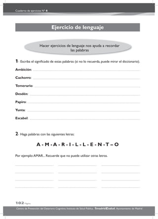 Cuaderno de ejercicios Nº 4
102 Página
Centro de Prevención del Deterioro Cognitivo. Instituto de Salud Pública. .Ayuntamiento de Madridmadrid salud
Ejercicio de lenguaje
1- Escriba el signiﬁcado de estas palabras (si no lo recuerda, puede mirar el diccionario).
Ambición:
Cachorro:
Temerario:
Desdén:
Papiro:
Yunta:
Escabel:
2- Haga palabras con las siguientes letras:
A - M - A - R - I - L - L - E - N -T – O
Por ejemplo:AMAR... Recuerde que no puede utilizar otras letras.
Hacer ejercicios de lenguaje nos ayuda a recordar
las palabras
 
