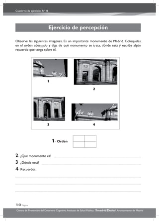 Cuaderno de ejercicios Nº 4
10 Página
Centro de Prevención del Deterioro Cognitivo. Instituto de Salud Pública. .Ayuntamiento de Madridmadrid salud
Ejercicio de percepción
Observe las siguientes imágenes. Es un importante monumento de Madrid. Colóquelas
en el orden adecuado y diga de qué monumento se trata, dónde está y escriba algún
recuerdo que tenga sobre él.
2- ¿Qué monumento es?
3- ¿Dónde está?
4- Recuerdos:
1- Orden
 