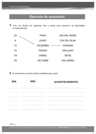 Cuaderno de ejercicios Nº 4
12 Página
Centro de Prevención del Deterioro Cognitivo. Instituto de Salud Pública. .Ayuntamiento de Madridmadrid salud
Ejercicio de asociación
1- Una con ﬂechas los siguientes días y meses para encontrar las festividades
correspondientes.
2- A continuación, escriba 6 fechas señaladas para usted:
25 MAYO DÍA DEL PADRE
6 JUNIO DÍA DEL PILAR
12 DICIEMBRE NAVIDAD
15 MARZO SAN JUAN
19 ENERO REYES
24 OCTUBRE SAN ISIDRO
DÍA MES ACONTECIMIENTO
 